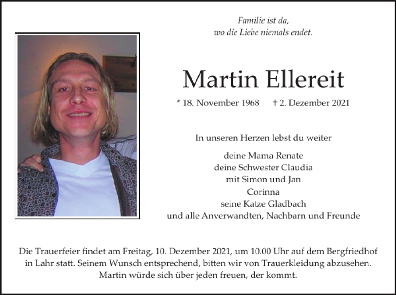 <p>Familie ist da,<br />wo die Liebe niemals endet.</p><p>Martin Ellereit<br />* 18. November 1968</p><p>† 2. Dezember 2021</p><p>In unseren Herzen lebst du weiter<br />deine Mama Renate<br />deine Schwester Claudia<br />mit Simon und Jan<br />Corinna<br />seine Ka�e Gladbach<br />und alle Anverwandten, Nachbarn und Freunde</p><p>Die Trauerfeier ﬁndet am Freitag, 10. Dezember 2021, um 10.00 Uhr auf dem Bergfriedhof<br />in Lahr sta�. Seinem Wunsch entsprechend, bi�en wir von Trauerkleidung abzusehen.<br />Martin würde sich über jeden freuen, der kommt.</p>