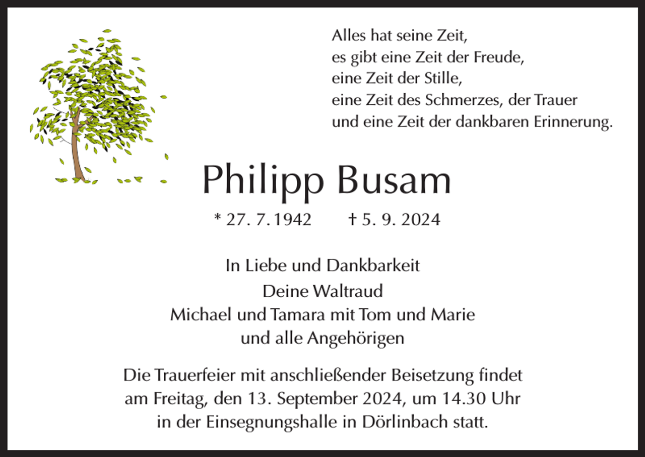 <p>Alles hat seine Zeit,<br />es gibt eine Zeit der Freude,<br />eine Zeit der Stille,<br />eine Zeit des Schmerzes, der Trauer<br />und eine Zeit der dankbaren Erinnerung.</p><p>Philipp Busam<br />* 27. 7. 1942 † 5. 9. 2024<br />In Liebe und Dankbarkeit<br />Deine Waltraud<br />Michael und Tamara mit Tom und Marie<br />und alle Angehörigen<br />Die Trauerfeier mit anschließender Beisetzung findet<br />am Freitag, den 13. September 2024, um 14.30 Uhr<br />in der Einsegnungshalle in Dörlinbach statt.</p>