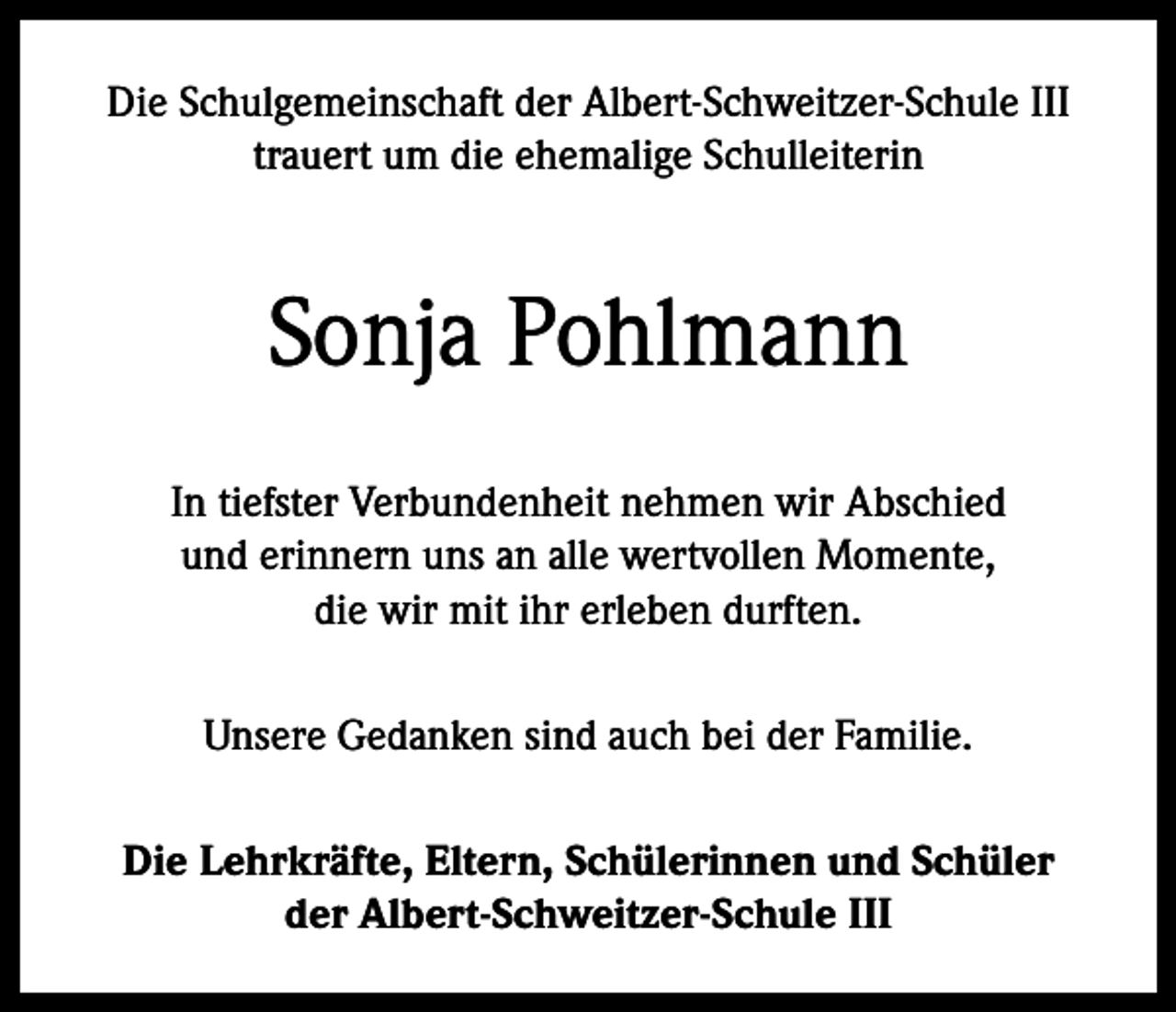 <p>Die Schulgemeinschaft der Albert-Schweitzer-Schule III<br />trauert um die ehemalige Schulleiterin</p><p>Sonja Pohlmann<br />In tiefster Verbundenheit nehmen wir Abschied<br />und erinnern uns an alle wertvollen Momente,<br />die wir mit ihr erleben durften.<br />Unsere Gedanken sind auch bei der Familie.<br />Die Lehrkräfte, Eltern, Schülerinnen und Schüler<br />der Albert-Schweitzer-Schule III</p>