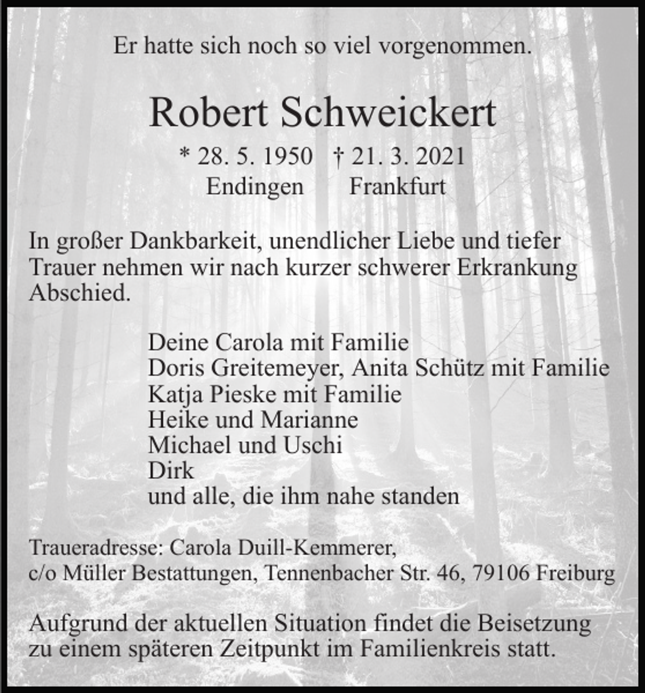<p>Er hatte sich noch so viel vorgenommen.</p><p>Robert Schweickert<br />* 28. 5. 1950 † 21. 3. 2021<br />Endingen<br />Frankfurt<br />In großer Dankbarkeit, unendlicher Liebe und tiefer<br />Trauer nehmen wir nach kurzer schwerer Erkrankung<br />Abschied.<br />Deine Carola mit Familie<br />Doris Greitemeyer, Anita Schütz mit Familie<br />Katja Pieske mit Familie<br />Heike und Marianne<br />Michael und Uschi<br />Dirk<br />und alle, die ihm nahe standen<br />Traueradresse: Carola Duill-Kemmerer,<br />c/o Müller Bestattungen, Tennenbacher Str. 46, 79106 Freiburg</p><p>Aufgrund der aktuellen Situation findet die Beisetzung<br />zu einem späteren Zeitpunkt im Familienkreis statt.</p>