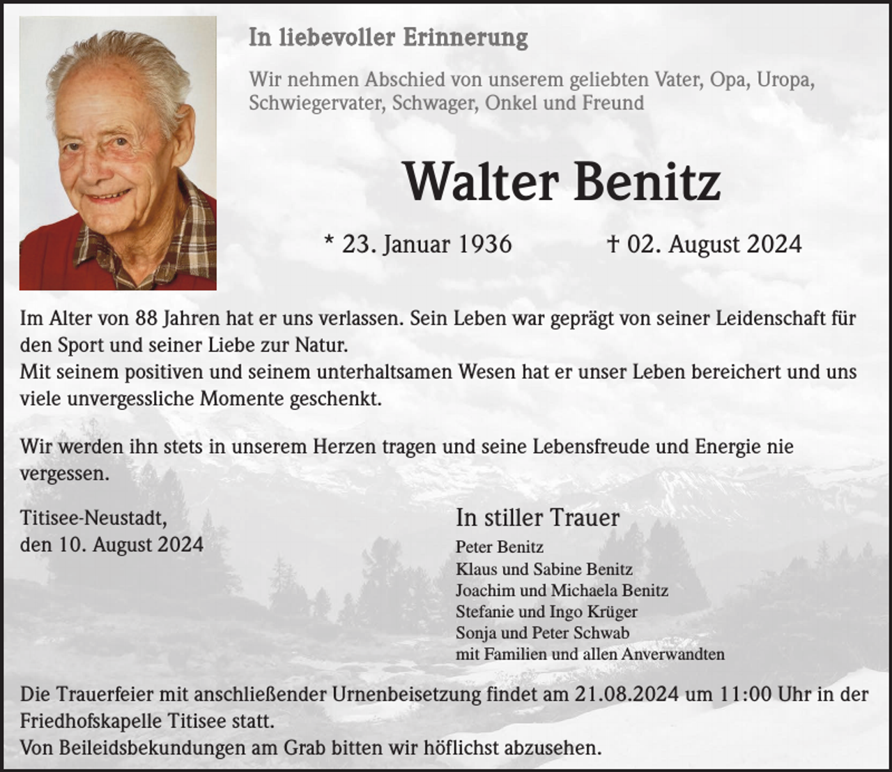 <p>In liebevoller Erinnerung<br />Wir nehmen Abschied von unserem geliebten Vater, Opa, Uropa,<br />Schwiegervater, Schwager, Onkel und Freund</p><p>Walter Benitz<br />* 23. Januar 1936</p><p>† 02. August 2024</p><p>Im Alter von 88 Jahren hat er uns verlassen. Sein Leben war geprägt von seiner Leidenschaft für<br />den Sport und seiner Liebe zur Natur.<br />Mit seinem positiven und seinem unterhaltsamen Wesen hat er unser Leben bereichert und uns<br />viele unvergessliche Momente geschenkt.<br />Wir werden ihn stets in unserem Herzen tragen und seine Lebensfreude und Energie nie<br />vergessen.<br />Titisee-Neustadt,<br />den 10. August 2024</p><p>In stiller Trauer<br />Peter Benitz<br />Klaus und Sabine Benitz<br />Joachim und Michaela Benitz<br />Stefanie und Ingo Krüger<br />Sonja und Peter Schwab<br />mit Familien und allen Anverwandten</p><p>Die Trauerfeier mit anschließender Urnenbeisetzung findet am 21.08.2024 um 11:00 Uhr in der<br />Friedhofskapelle Titisee statt.<br />Von Beileidsbekundungen am Grab bitten wir höflichst abzusehen.</p>