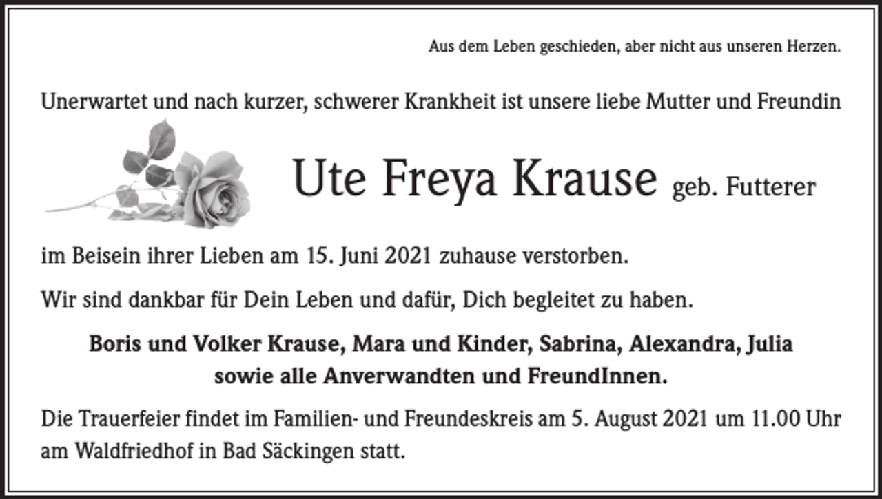 <p>Aus dem Leben geschieden, aber nicht aus unseren Herzen.</p><p>Unerwartet und nach kurzer, schwerer Krankheit ist unsere liebe Mutter und Freundin</p><p>Ute Freya Krause geb. Futterer<br />im Beisein ihrer Lieben am 15. Juni 2021 zuhause verstorben.<br />Wir sind dankbar für Dein Leben und dafür, Dich begleitet zu haben.<br />Boris und Volker Krause, Mara und Kinder, Sabrina, Alexandra, Julia<br />sowie alle Anverwandten und FreundInnen.<br />Die Trauerfeier findet im Familien- und Freundeskreis am 5. August 2021 um 11.00 Uhr<br />am Waldfriedhof in Bad Säckingen statt.</p>