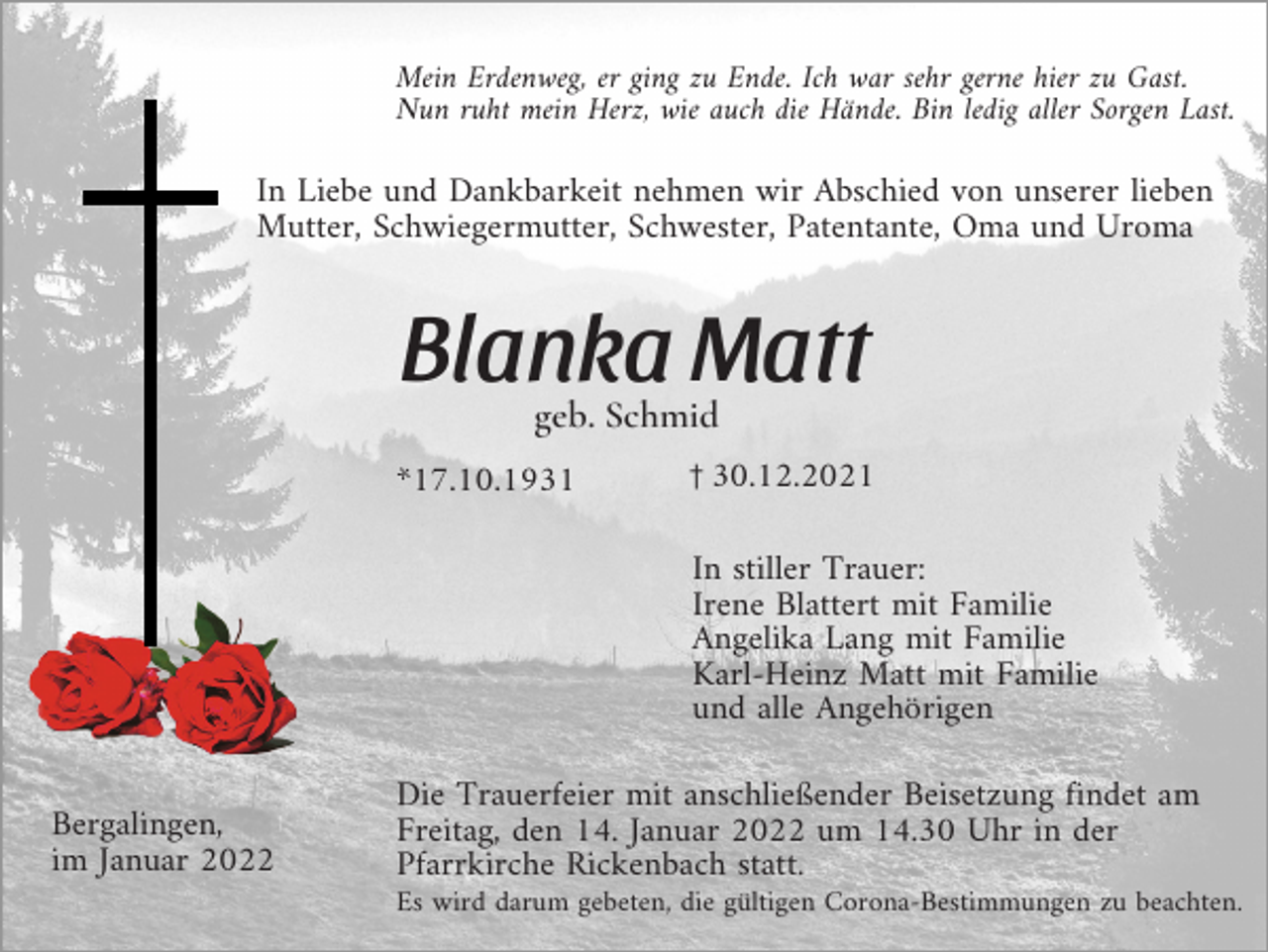<p>Mein Erdenweg, er ging zu Ende. Ich war sehr gerne hier zu Gast.<br />Nun ruht mein Herz, wie auch die Hände. Bin ledig aller Sorgen Last.</p><p>In Liebe und Dankbarkeit nehmen wir Abschied von unserer lieben<br />Mutter, Schwiegermutter, Schwester, Patentante, Oma und Uroma</p><p>Blanka Matt<br />geb. Schmid<br />*17.10.1931</p><p>z30.12.2021</p><p>In stiller Trauer:<br />Irene Blattert mit Familie<br />Angelika Lang mit Familie<br />Karl-Heinz Matt mit Familie<br />und alle Angehörigen<br />Bergalingen,<br />im Januar 2022</p><p>Die Trauerfeier mit anschließender Beisetzung findet am<br />Freitag, den 14. Januar 2022 um 14.30 Uhr in der<br />Pfarrkirche Rickenbach statt.<br />Es wird darum gebeten, die gültigen Corona-Bestimmungen zu beachten.</p>