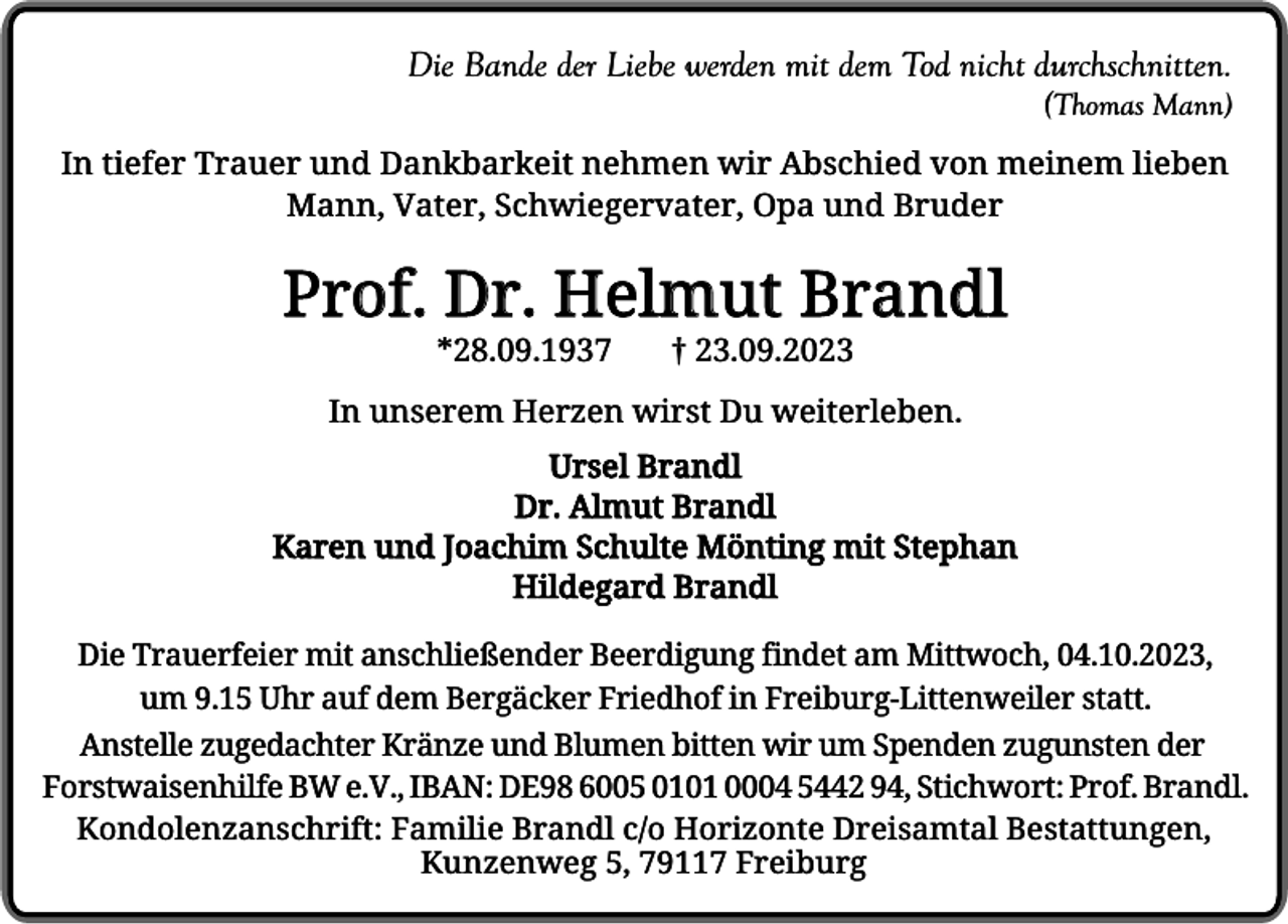 <p>Die Bande der Liebe werden mit dem Tod nicht durchschnitten.<br />(Thomas Mann)<br />In tiefer Trauer und Dankbarkeit nehmen wir Abschied von meinem lieben<br />Mann, Vater, Schwiegervater, Opa und Bruder</p><p>Prof. Dr. Helmut Brandl<br />*28.09.1937</p><p>† 23.09.2023</p><p>In unserem Herzen wirst Du weiterleben.<br />Ursel Brandl<br />Dr. Almut Brandl<br />Karen und Joachim Schulte Mönting mit Stephan<br />Hildegard Brandl<br />Die Trauerfeier mit anschließender Beerdigung findet am Mittwoch, 04.10.2023,<br />um 9.15 Uhr auf dem Bergäcker Friedhof in Freiburg-Littenweiler statt.<br />Anstelle zugedachter Kränze und Blumen bitten wir um Spenden zugunsten der<br />Forstwaisenhilfe BW e.V., IBAN: DE98 6005 0101 0004 5442 94, Stichwort: Prof. Brandl.<br />Kondolenzanschrift: Familie Brandl c/o Horizonte Dreisamtal Bestattungen,<br />Kunzenweg 5, 79117 Freiburg</p>