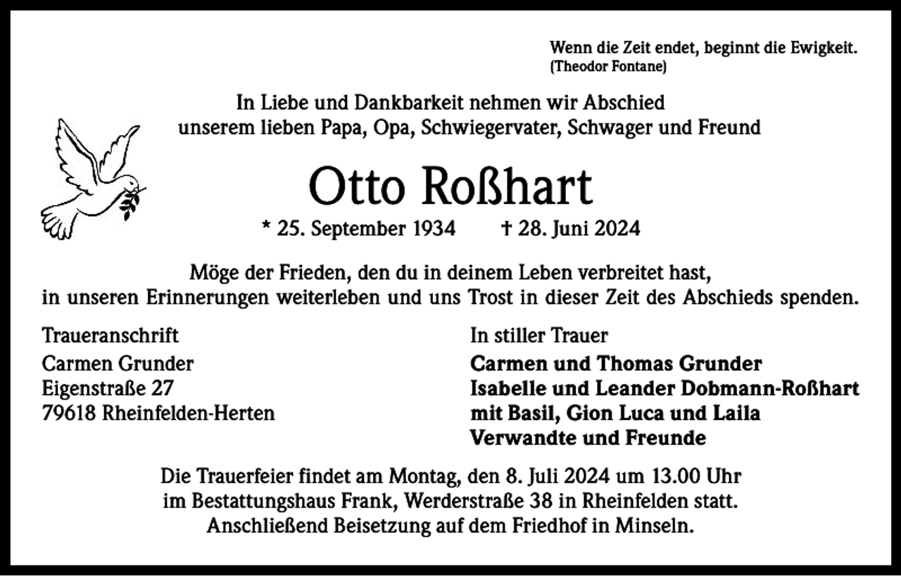 <p>Wenn die Zeit endet, beginnt die Ewigkeit.<br />(Theodor Fontane)</p><p>In Liebe und Dankbarkeit nehmen wir Abschied<br />von unserem lieben Papa, Opa, Schwiegervater, Schwager und Freund</p><p>Otto Roßhart</p><p>* 25. September 1934 † 28. Juni 2024<br />Möge der Frieden, den du in deinem Leben verbreitet hast,<br />in unseren ­Erinnerungen w<br />­ eiterleben und uns Trost in dieser Zeit des Abschieds spenden.<br />Traueranschrift<br />In stiller Trauer<br />Carmen Grunder<br />Carmen und Thomas Grunder<br />Eigenstraße 27<br />Isabelle und Leander Dobmann-Roßhart<br />79618 Rheinfelden-Herten mit Basil, Gion Luca und Laila<br />Verwandte und Freunde<br />Die Trauerfeier findet am Montag, den 8. Juli 2024 um 13.00 Uhr<br />im Bestattungshaus Frank, Werderstraße 38 in Rheinfelden statt.<br />Anschließend Beisetzung auf dem Friedhof in Minseln.</p>