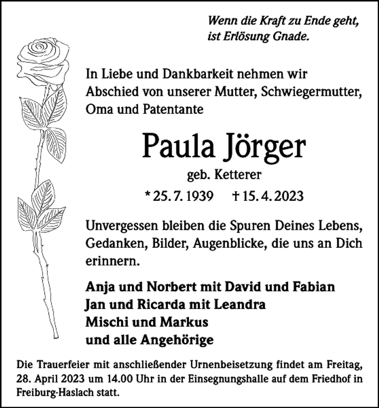 <p>Wenn die Kraft zu Ende geht,<br />ist Erlösung Gnade.</p><p>In Liebe und Dankbarkeit nehmen wir<br />Abschied von unserer Mutter, Schwiegermutter,<br />Oma und Patentante</p><p>Paula Jörger<br />geb. Ketterer<br />* 25. 7. 1939 † 15. 4. 2023</p><p>Unvergessen bleiben die Spuren Deines Lebens,<br />Gedanken, Bilder, Augenblicke, die uns an Dich<br />erinnern.<br />Anja und Norbert mit David und Fabian<br />Jan und Ricarda mit Leandra<br />Mischi und Markus<br />und alle Angehörige<br />Die Trauerfeier mit anschließender Urnenbeisetzung findet am Freitag,<br />28. April 2023 um 14.00 Uhr in der Einsegnungshalle auf dem Friedhof in<br />Freiburg-Haslach statt.</p>