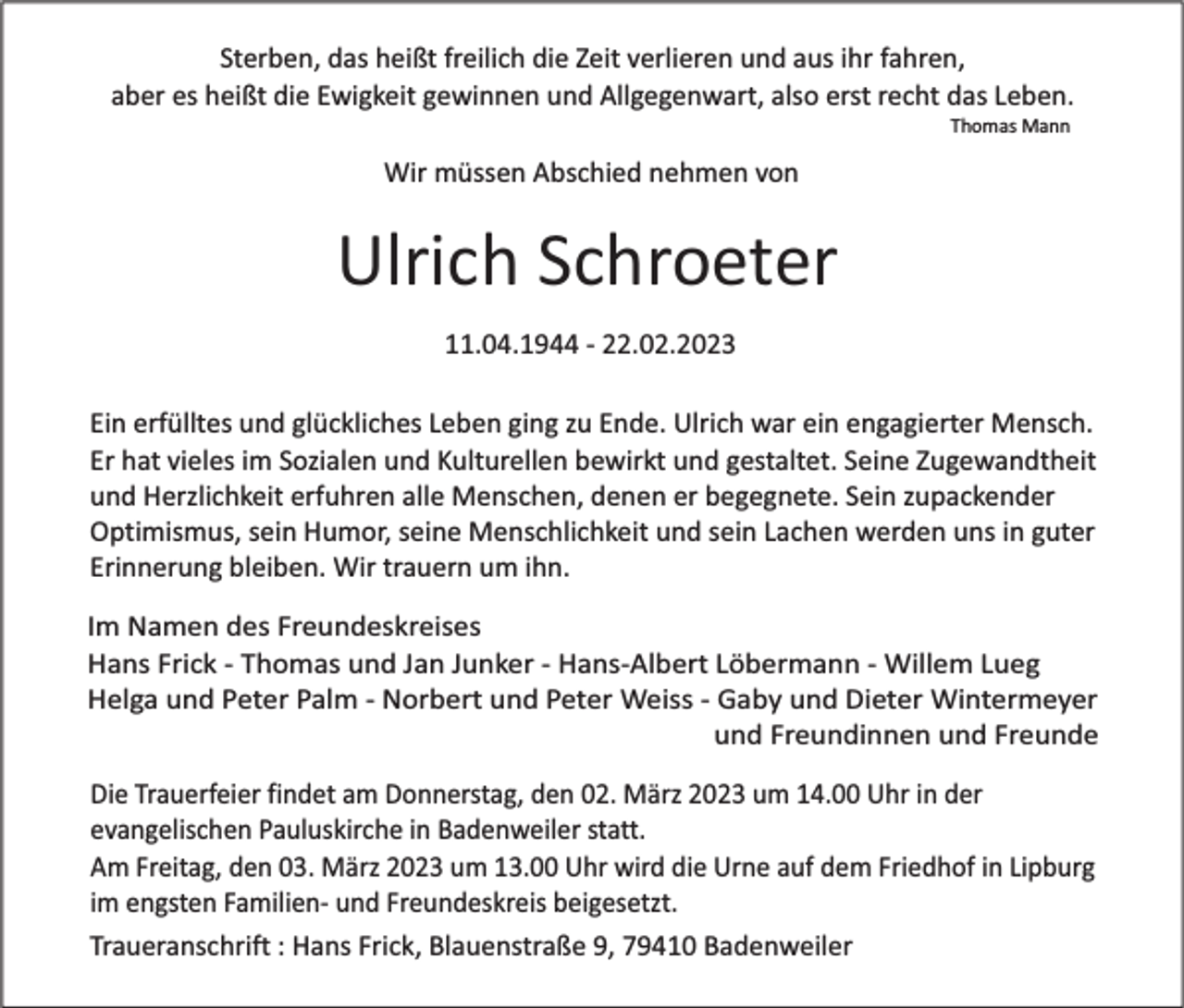 <p>Sterben, das heißt freilich die Zeit verlieren und aus ihr fahren,<br />aber es heißt die Ewigkeit gewinnen und Allgegenwart, also erst recht das Leben.<br />Thomas Mann</p><p>Wir müssen Abschied nehmen von</p><p>Ulrich Schroeter<br />11.04.1944 - 22.02.2023<br />Ein erfülltes und glückliches Leben ging zu Ende. Ulrich war ein engagierter Mensch.<br />Er hat vieles im Sozialen und Kulturellen bewirkt und gestaltet. Seine Zugewandtheit<br />und Herzlichkeit erfuhren alle Menschen, denen er begegnete. Sein zupackender<br />Optimismus, sein Humor, seine Menschlichkeit und sein Lachen werden uns in guter<br />Erinnerung bleiben. Wir trauern um ihn.<br />Im Namen des Freundeskreises<br />Hans Frick - Thomas und Jan Junker - Hans-Albert Löbermann - Willem Lueg<br />Helga und Peter Palm - Norbert und Peter Weiss - Gaby und Dieter Wintermeyer<br />und Freundinnen und Freunde</p><p>Die Trauerfeier findet am Donnerstag, den 02. März 2023 um 14.00 Uhr in der<br />evangelischen Pauluskirche in Badenweiler statt.<br />Am Freitag, den 03. März 2023 um 13.00 Uhr wird die Urne auf dem Friedhof in Lipburg<br />im engsten Familien- und Freundeskreis beigesetzt.<br />Traueranschrift : Hans Frick, Blauenstraße 9, 79410 Badenweiler</p>