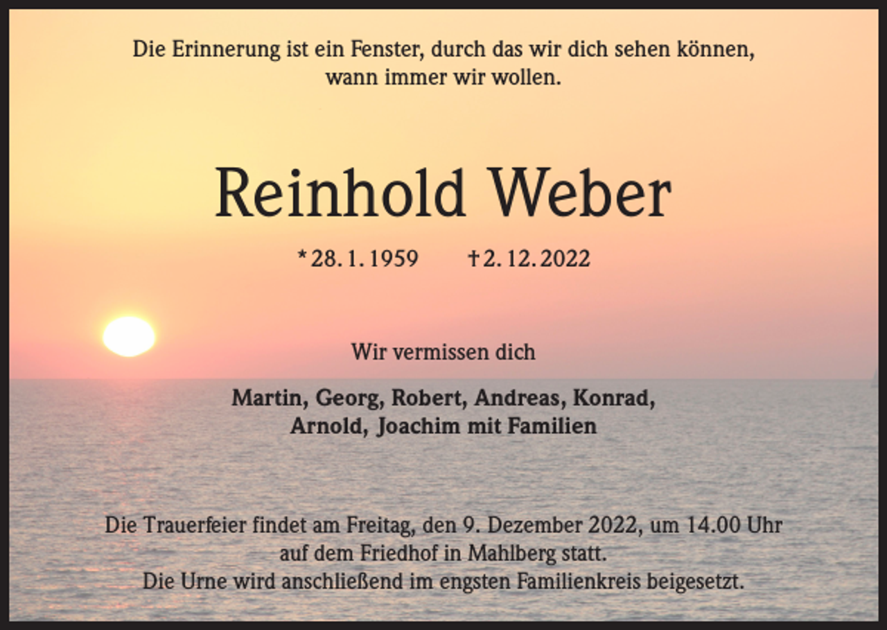 <p>Die Erinnerung ist ein Fenster, durch das wir dich sehen können,<br />wann immer wir wollen.</p><p>Reinhold Weber<br />* 28. 1. 1959 † 2. 12. 2022</p><p>Wir vermissen dich<br />Martin, Georg, Robert, Andreas, Konrad,<br />Arnold, Joachim mit Familien</p><p>Die Trauerfeier findet am Freitag, den 9. Dezember 2022, um 14.00 Uhr<br />auf dem Friedhof in Mahlberg statt.<br />Die Urne wird anschließend im engsten Familienkreis beigesetzt.</p>