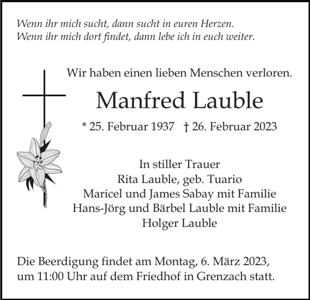 <p>Wenn ihr mich sucht, dann sucht in euren Herzen.<br />Wenn ihr mich dort findet, dann lebe ich in euch weiter.</p><p>Wir haben einen lieben Menschen verloren.</p><p>Manfred Lauble<br />* 25. Februar 1937 † 26. Februar 2023<br />In stiller Trauer<br />Rita Lauble, geb. Tuario<br />Maricel und James Sabay mit Familie<br />Hans-Jörg und Bärbel Lauble mit Familie<br />Holger Lauble<br />Die Beerdigung findet am Montag, 6. März 2023,<br />um 11:00 Uhr auf dem Friedhof in Grenzach statt.</p>