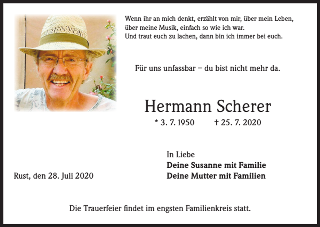 <p>Wenn ihr an mich denkt, erzählt von mir, über mein Leben,<br />über meine Musik, einfach so wie ich war.<br />Und traut euch zu lachen, dann bin ich immer bei euch.</p><p>Für uns unfassbar – du bist nicht mehr da.</p><p>Hermann Scherer<br />* 3. 7. 1950</p><p>Rust, den 28. Juli 2020</p><p>† 25. 7. 2020</p><p>In Liebe<br />Deine Susanne mit Familie<br />Deine Mutter mit Familien</p><p>Die Trauerfeier findet im engsten Familienkreis statt.</p>