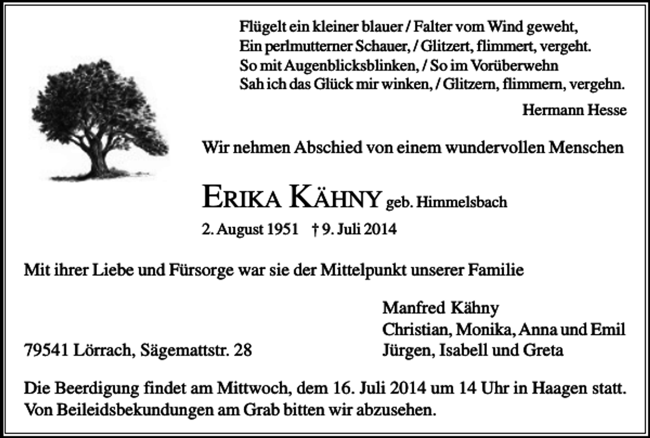 <p>Flügelt ein kleiner blauer / Falter vom Wind geweht,<br />Ein perlmutterner Schauer, / Glitzert, flimmert, vergeht.<br />So mit Augenblicksblinken, / So im Vorüberwehn<br />Sah ich das Glück mir winken, / Glitzern, flimmern, vergehn.<br />Hermann Hesse</p><p>Wir nehmen Abschied von einem wundervollen Menschen</p><p>ERIKA KÄHNY geb. Himmelsbach<br />2. August 1951 † 9. Juli 2014</p><p>Mit ihrer Liebe und Fürsorge war sie der Mittelpunkt unserer Familie</p><p>79541 Lörrach, Sägemattstr. 28</p><p>Manfred Kähny<br />Christian, Monika, Anna und Emil<br />Jürgen, Isabell und Greta</p><p>Die Beerdigung findet am Mittwoch, dem 16. Juli 2014 um 14 Uhr in Haagen statt.<br />Von Beileidsbekundungen am Grab bitten wir abzusehen.</p>