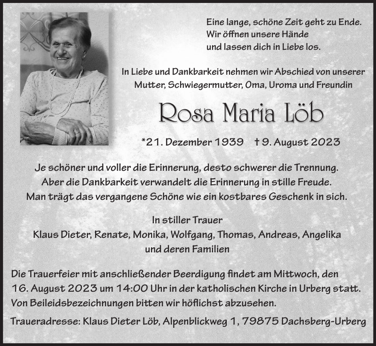 <p>Eine lange, schöne Zeit geht zu Ende.<br />Wir öffnen unsere Hände<br />und lassen dich in Liebe los.<br />In Liebe und Dankbarkeit nehmen wir Abschied von unserer<br />Mutter, Schwiegermutter, Oma, Uroma und Freundin</p><p>Rosa Maria Löb<br />*21. Dezember 1939 † 9. August 2023<br />Je schöner und voller die Erinnerung, desto schwerer die Trennung.<br />Aber die Dankbarkeit verwandelt die Erinnerung in stille Freude.<br />Man trägt das vergangene Schöne wie ein kostbares Geschenk in sich.<br />In stiller Trauer<br />Klaus Dieter, Renate, Monika, Wolfgang, Thomas, Andreas, Angelika<br />und deren Familien<br />Die Trauerfeier mit anschließender Beerdigung findet am Mittwoch, den<br />16. August 2023 um 14:00 Uhr in der katholischen Kirche in Urberg statt.<br />Von Beileidsbezeichnungen bitten wir höflichst abzusehen.<br />Traueradresse: Klaus Dieter Löb, Alpenblickweg 1, 79875 Dachsberg-Urberg</p>