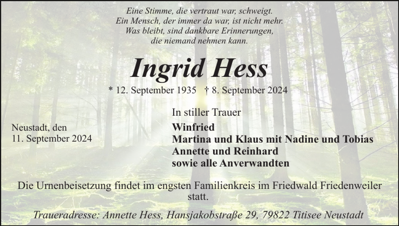 <p>Eine Stimme, die vertraut war, schweigt.<br />Ein Mensch, der immer da war, ist nicht mehr.<br />Was bleibt, sind dankbare Erinnerungen,<br />die niemand nehmen kann.</p><p>Ingrid Hess<br />* 12. September 1935 † 8. September 2024</p><p>Neustadt, den<br />11. September 2024</p><p>In stiller Trauer<br />Winfried<br />Martina und Klaus mit Nadine und Tobias<br />Annette und Reinhard<br />sowie alle Anverwandten</p><p>Die Urnenbeisetzung findet im engsten Familienkreis im Friedwald Friedenweiler<br />statt.<br />Traueradresse: Annette Hess, Hansjakobstraße 29, 79822 Titisee Neustadt</p>