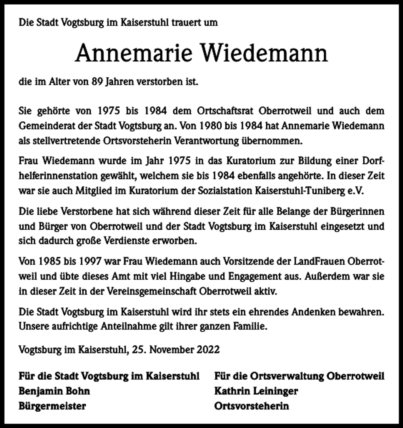 <p>Die Stadt Vogtsburg im Kaiserstuhl trauert um</p><p>Annemarie Wiedemann<br />die im Alter von 89 Jahren verstorben ist.<br />Sie gehörte von 1975 bis 1984 dem Ortschaftsrat Oberrotweil und auch dem<br />­Gemeinderat der Stadt Vogtsburg an. Von 1980 bis 1984 hat Annemarie Wiedemann<br />als stellvertretende Ortsvorsteherin Verantwortung übernommen.<br />Frau Wiedemann wurde im Jahr 1975 in das Kuratorium zur Bildung einer Dorf­<br />helferinnenstation gewählt, welchem sie bis 1984 ebenfalls angehörte. In dieser Zeit<br />war sie auch Mitglied im Kuratorium der Sozialstation Kaiserstuhl-Tuniberg e.V.<br />Die liebe Verstorbene hat sich während dieser Zeit für alle Belange der Bürgerinnen<br />und Bürger von Oberrotweil und der Stadt Vogtsburg im Kaiserstuhl eingesetzt und<br />sich dadurch große Verdienste erworben.<br />Von 1985 bis 1997 war Frau Wiedemann auch Vorsitzende der LandFrauen Oberrot­<br />weil und übte dieses Amt mit viel Hingabe und Engagement aus. Außerdem war sie<br />in dieser Zeit in der Vereinsgemeinschaft Oberrotweil aktiv.<br />Die Stadt Vogtsburg im Kaiserstuhl wird ihr stets ein ehrendes Andenken bewahren.<br />Unsere aufrichtige Anteilnahme gilt ihrer ganzen Familie.<br />Vogtsburg im Kaiserstuhl, 25. November 2022<br />Für die Stadt Vogtsburg im Kaiserstuhl Für die Ortsverwaltung Oberrotweil<br />Benjamin Bohn<br />Kathrin Leininger<br />Bürgermeister Ortsvorsteherin</p>