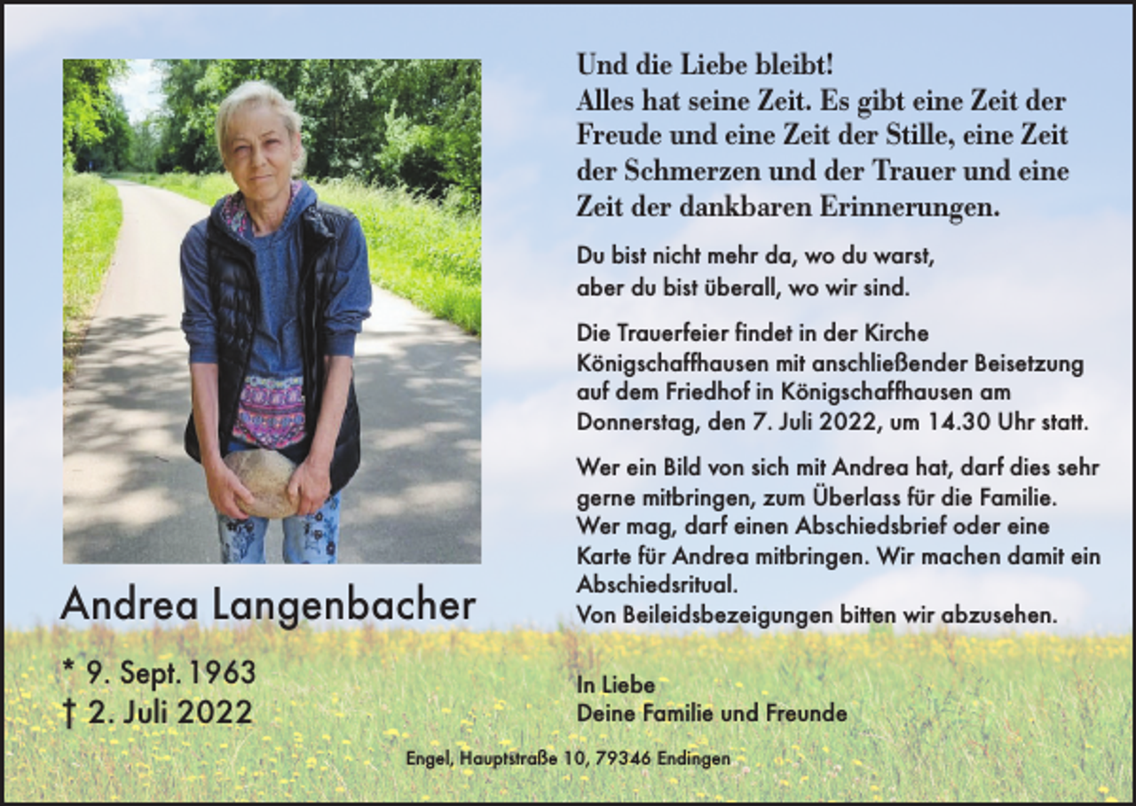 <p>Und die Liebe bleibt!<br />Alles hat seine Zeit. Es gibt eine Zeit der<br />Freude und eine Zeit der Stille, eine Zeit<br />der Schmerzen und der Trauer und eine<br />Zeit der dankbaren Erinnerungen.<br />Du bist nicht mehr da, wo du warst,<br />aber du bist überall, wo wir sind.<br />Die Trauerfeier findet in der Kirche<br />Königschaffhausen mit anschließender Beisetzung<br />auf dem Friedhof in Königschaffhausen am<br />Donnerstag, den 7. Juli 2022, um 14.30 Uhr statt.</p><p>Andrea Langenbacher</p><p>Wer ein Bild von sich mit Andrea hat, darf dies sehr<br />gerne mitbringen, zum Überlass für die Familie.<br />Wer mag, darf einen Abschiedsbrief oder eine<br />Karte für Andrea mitbringen. Wir machen damit ein<br />Abschiedsritual.<br />Von Beileidsbezeigungen bitten wir abzusehen.</p><p>* 9. Sept. 1963<br />† 2. Juli 2022</p><p>In Liebe<br />Deine Familie und Freunde<br />Engel, Hauptstraße 10, 79346 Endingen</p>