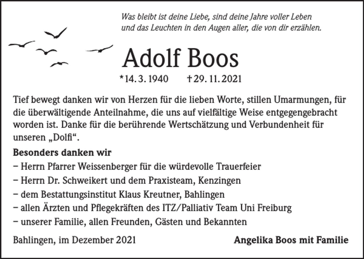 <p>Was bleibt ist deine Liebe, sind deine Jahre voller Leben<br />und das Leuchten in den Augen aller, die von dir erzählen.</p><p>Adolf Boos</p><p>*14. 3. 1940</p><p>† 29. 11. 2021</p><p>Tief bewegt danken wir von Herzen für die lieben Worte, stillen Umarmungen, für<br />die überwältigende Anteilnahme, die uns auf vielfältige Weise entgegengebracht<br />worden ist. Danke für die berührende Wertschätzung und Verbundenheit für<br />unseren „Dolfi“.<br />Besonders danken wir<br />– Herrn Pfarrer Weissenberger für die würdevolle Trauerfeier<br />– Herrn Dr. Schweikert und dem Praxisteam, Kenzingen<br />– dem Bestattungsinstitut Klaus Kreutner, Bahlingen<br />– allen Ärzten und Pflegekräften des ITZ/Palliativ Team Uni Freiburg<br />– unserer Familie, allen Freunden, Gästen und Bekannten<br />Bahlingen, im Dezember 2021</p><p>Angelika Boos mit Familie</p>