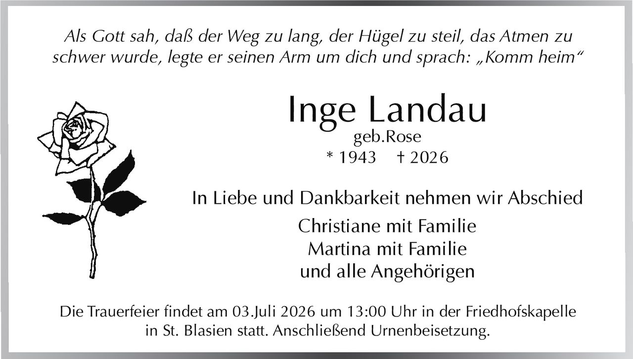 <p><i>Als Gott sah, daß der Weg zu lang, der Hügel zu steil, das Atmen zu schwer wurde, legte er seinen Arm um dich und sprach: „Komm heim"</i></p>

<p><strong>Inge Landau</strong><br>geb. Rose<br>* 1943 † 2026</p>

<p>In Liebe und Dankbarkeit nehmen wir Abschied</p>

<p>Christiane mit Familie<br>Martina mit Familie<br>und alle Angehörigen</p>

<p>Die Trauerfeier findet am 03.Juli 2026 um 13:00 Uhr in der Friedhofskapelle in St. Blasien statt. Anschließend Urnenbeisetzung.</p>