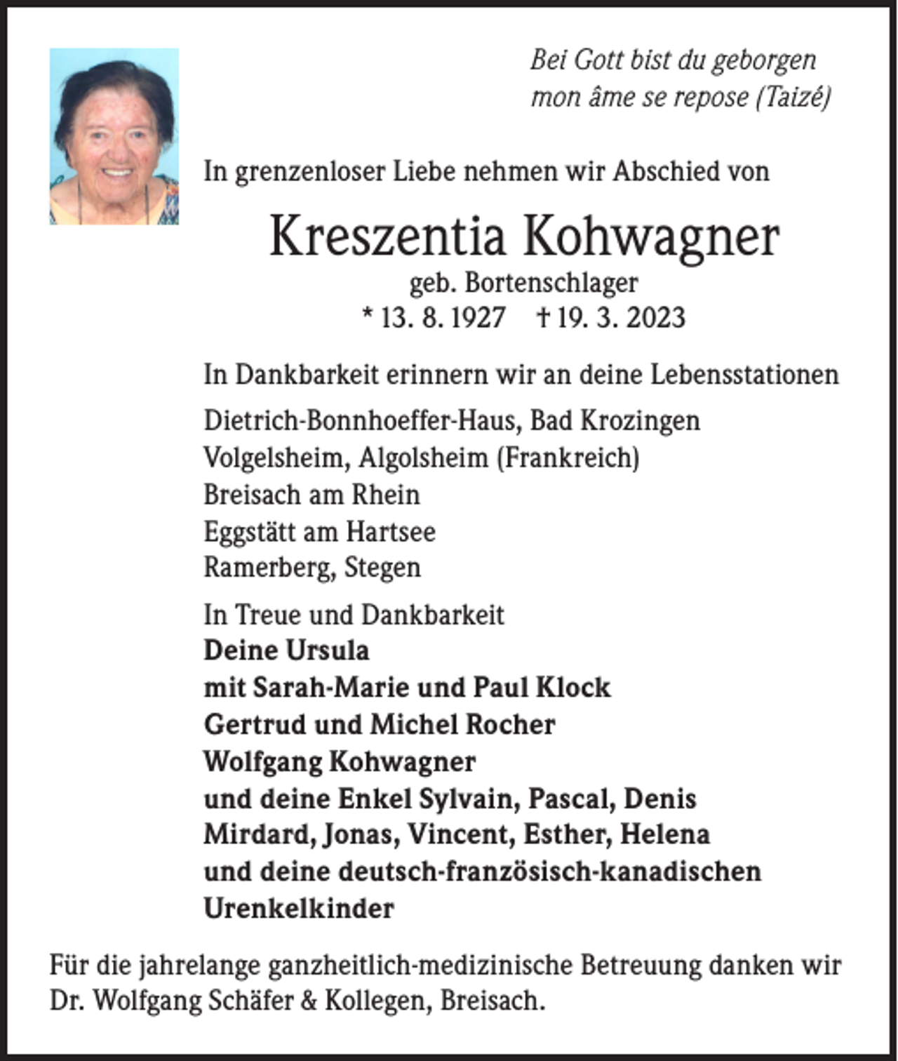 <p>Bei Gott bist du geborgen<br />mon âme se repose (Taizé)<br />In grenzenloser Liebe nehmen wir Abschied von</p><p>Kreszentia Kohwagner<br />geb. Bortenschlager<br />* 13. 8. 1927 † 19. 3. 2023</p><p>In Dankbarkeit erinnern wir an deine Lebensstationen<br />Dietrich-Bonnhoeffer-Haus, Bad Krozingen<br />Volgelsheim, Algolsheim (Frankreich)<br />Breisach am Rhein<br />Eggstätt am Hartsee<br />Ramerberg, Stegen<br />In Treue und Dankbarkeit<br />Deine Ursula<br />mit Sarah-Marie und Paul Klock<br />Gertrud und Michel Rocher<br />Wolfgang Kohwagner<br />und deine Enkel Sylvain, Pascal, Denis<br />Mirdard, Jonas, Vincent, Esther, Helena<br />und deine deutsch-französisch-kanadischen<br />Urenkelkinder<br />Für die jahrelange ganzheitlich-medizinische Betreuung danken wir<br />Dr. Wolfgang Schäfer &amp; Kollegen, Breisach.</p>