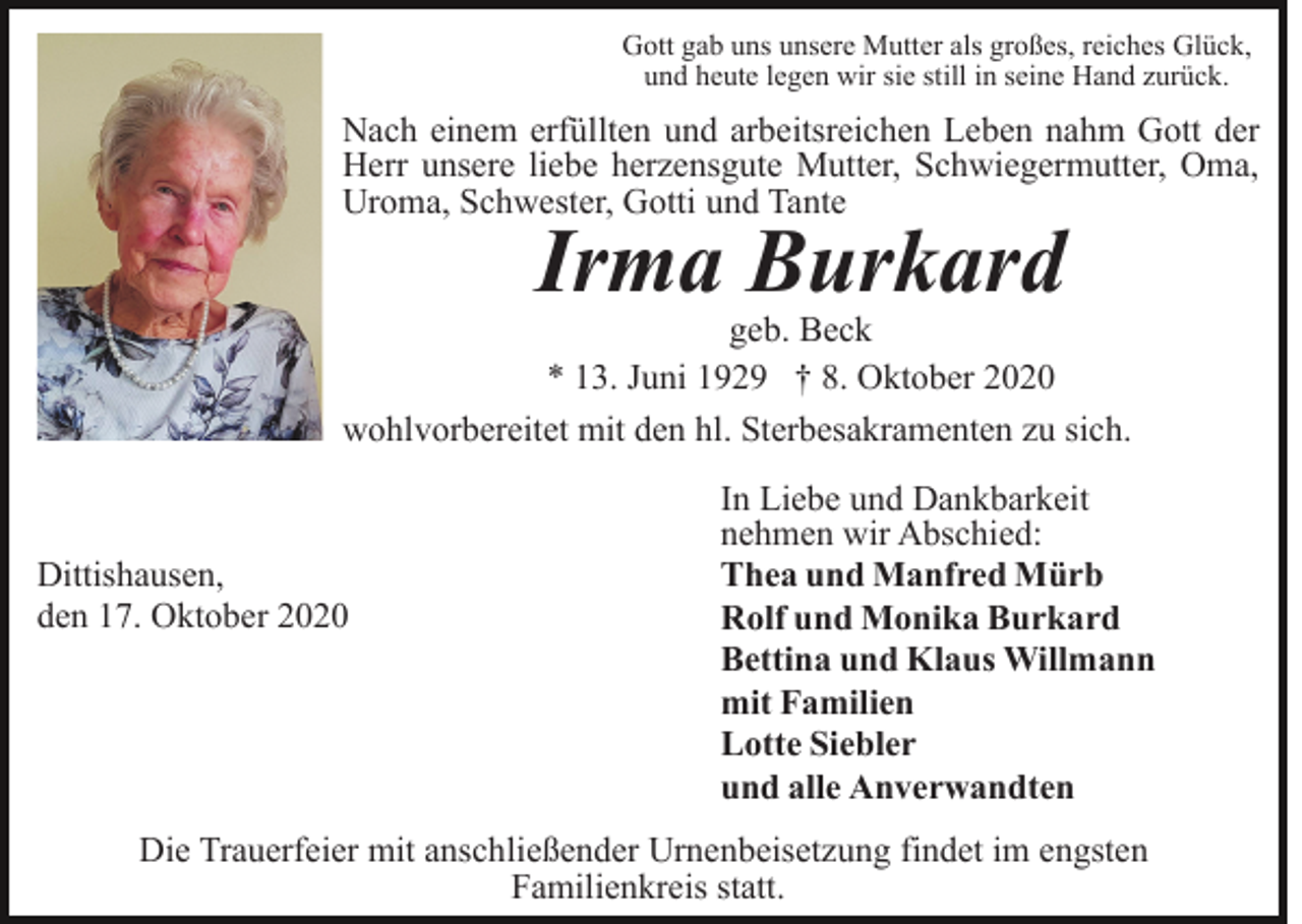 <p>Gott gab uns unsere Mutter als großes, reiches Glück,<br />und heute legen wir sie still in seine Hand zurück.</p><p>Nach einem erfüllten und arbeitsreichen Leben nahm Gott der<br />Herr unsere liebe herzensgute Mutter, Schwiegermutter, Oma,<br />Uroma, Schwester, Gotti und Tante</p><p>Irma Burkard</p><p>geb. Beck<br />* 13. Juni 1929 † 8. Oktober 2020<br />wohlvorbereitet mit den hl. Sterbesakramenten zu sich.</p><p>Dittishausen,<br />den 17. Oktober 2020</p><p>In Liebe und Dankbarkeit<br />nehmen wir Abschied:<br />Thea und Manfred Mürb<br />Rolf und Monika Burkard<br />Bettina und Klaus Willmann<br />mit Familien<br />Lotte Siebler<br />und alle Anverwandten</p><p>Die Trauerfeier mit anschließender Urnenbeisetzung findet im engsten<br />Familienkreis statt.</p>