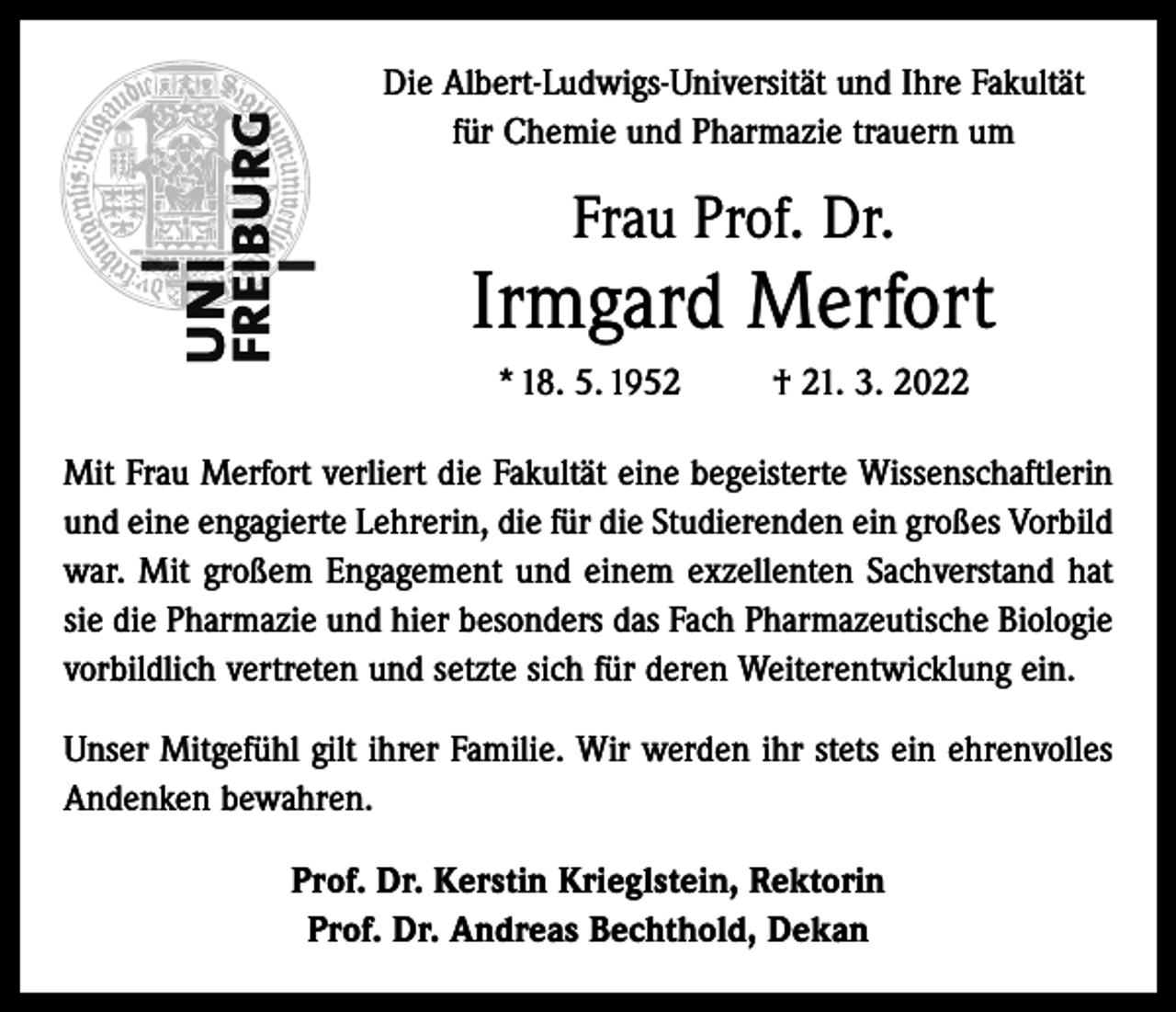 <p>Die Albert-Ludwigs-Universität und Ihre Fakultät<br />für Chemie und Pharmazie trauern um</p><p>Frau Prof. Dr.</p><p>Irmgard Merfort<br />* 18. 5. 1952</p><p>† 21. 3. 2022</p><p>Mit Frau Merfort verliert die Fakultät eine begeisterte Wissenschaftlerin<br />und eine engagierte Lehrerin, die für die Studierenden ein großes Vorbild<br />war. Mit großem Engagement und einem exzellenten Sachverstand hat<br />sie die Pharmazie und hier besonders das Fach Pharmazeutische Biologie<br />vorbildlich vertreten und setzte sich für deren Weiterentwicklung ein.<br />Unser Mitgefühl gilt ihrer Familie. Wir werden ihr stets ein ehrenvolles<br />Andenken bewahren.<br />Prof. Dr. Kerstin Krieglstein, Rektorin<br />Prof. Dr. Andreas Bechthold, Dekan</p>