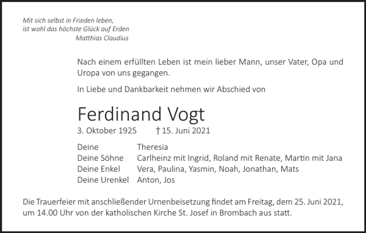 <p>Mit sich selbst in Frieden leben,<br />ist wohl das höchste Glück auf Erden<br />Matthias Claudius</p><p>Nach einem erfüllten Leben ist mein lieber Mann, unser Vater, Opa und<br />Uropa von uns gegangen.<br />In Liebe und Dankbarkeit nehmen wir Abschied von</p><p>Ferdinand Vogt<br />3. Oktober 1925</p><p>† 15. Juni 2021</p><p>Deine Theresia<br />Deine Söhne Carlheinz mit Ingrid, Roland mit Renate, Martin mit Jana<br />Deine Enkel<br />Vera, Paulina, Yasmin, Noah, Jonathan, Mats<br />Deine Urenkel Anton, Jos<br />Die Trauerfeier mit anschließender Urnenbeisetzung findet am Freitag, dem 25. Juni 2021,<br />um 14.00 Uhr von der katholischen Kirche St. Josef in Brombach aus statt.</p>