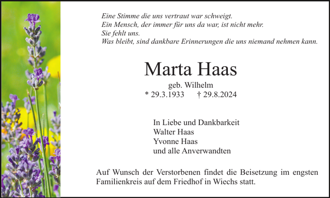 <p>Eine Stimme die uns vertraut war schweigt.<br />Ein Mensch, der immer für uns da war, ist nicht mehr.<br />Sie fehlt uns.<br />Was bleibt, sind dankbare Erinnerungen die uns niemand nehmen kann.</p><p>Marta Haas<br />geb. Wilhelm<br />* 29.3.1933<br />† 29.8.2024<br />In Liebe und Dankbarkeit<br />Walter Haas<br />Yvonne Haas<br />und alle Anverwandten<br />Auf Wunsch der Verstorbenen findet die Beisetzung im engsten<br />Familienkreis auf dem Friedhof in Wiechs statt.</p>