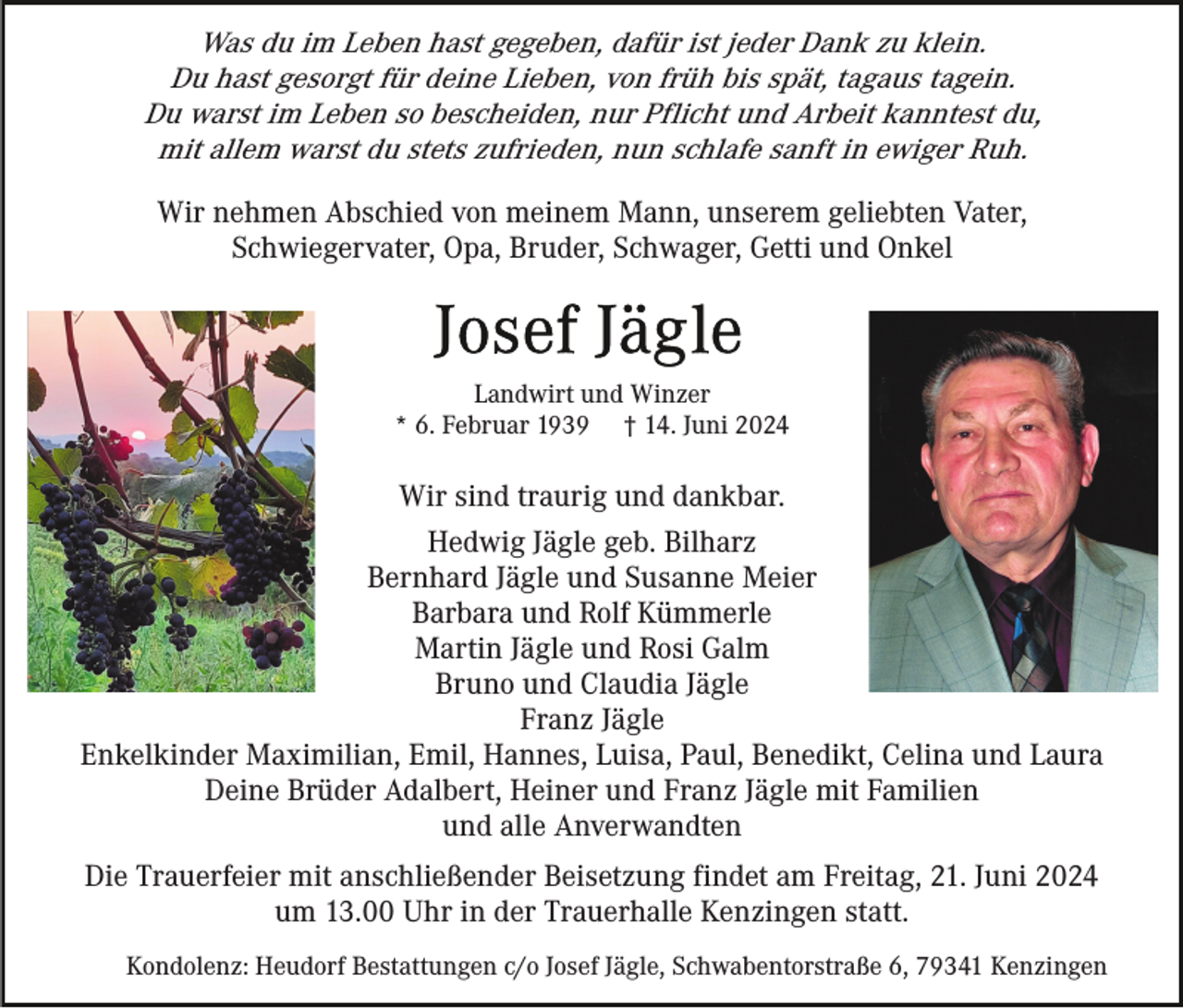<p>Was du im Leben hast gegeben, dafür ist jeder Dank zu klein.<br />Du hast gesorgt für deine Lieben, von früh bis spät, tagaus tagein.<br />Du warst im Leben so bescheiden, nur Pflicht und Arbeit kanntest du,<br />mit allem warst du stets zufrieden, nun schlafe sanft in ewiger Ruh.<br />Wir nehmen Abschied von meinem Mann, unserem geliebten Vater,<br />Schwiegervater, Opa, Bruder, Schwager, Getti und Onkel</p><p>Landwirt und Winzer<br />* 6. Februar 1939 † 14. Juni 2024</p><p>Wir sind traurig und dankbar.<br />Hedwig Jägle geb. Bilharz<br />Bernhard Jägle und Susanne Meier<br />Barbara und Rolf Kümmerle<br />Martin Jägle und Rosi Galm<br />Bruno und Claudia Jägle<br />Franz Jägle<br />Enkelkinder Maximilian, Emil, Hannes, Luisa, Paul, Benedikt, Celina und Laura<br />Deine Brüder Adalbert, Heiner und Franz Jägle mit Familien<br />und alle Anverwandten<br />Die Trauerfeier mit anschließender Beisetzung findet am Freitag, 21. Juni 2024<br />um 13.00 Uhr in der Trauerhalle Kenzingen statt.<br />Kondolenz: Heudorf Bestattungen c/o Josef Jägle, Schwabentorstraße 6, 79341 Kenzingen</p>
