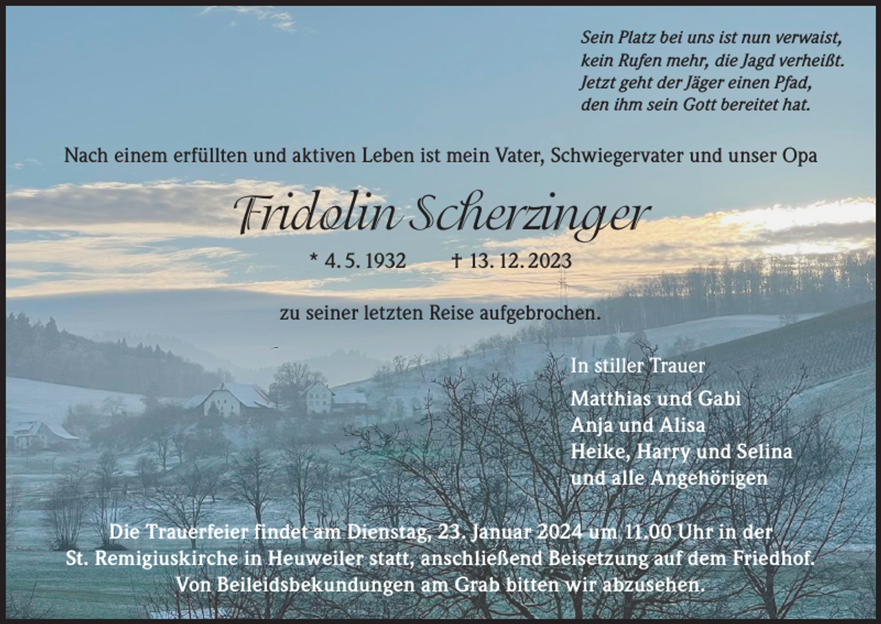 <p>Sein Platz bei uns ist nun verwaist,<br />kein Rufen mehr, die Jagd verheißt.<br />Jetzt geht der Jäger einen Pfad,<br />den ihm sein Gott bereitet hat.</p><p>Nach einem erfüllten und aktiven Leben ist mein Vater, Schwiegervater und unser Opa</p><p>Fridolin Scherzinger<br />* 4. 5. 1932 † 13. 12. 2023<br />zu seiner letzten Reise aufgebrochen.<br />In stiller Trauer<br />Matthias und Gabi<br />Anja und Alisa<br />Heike, Harry und Selina<br />und alle Angehörigen<br />Die Trauerfeier findet am Dienstag, 23. Januar 2024 um 11.00 Uhr in der<br />St. Remigiuskirche in Heuweiler statt, anschließend Beisetzung auf dem Friedhof.<br />Von Beileidsbekundungen am Grab bitten wir abzusehen.</p>
