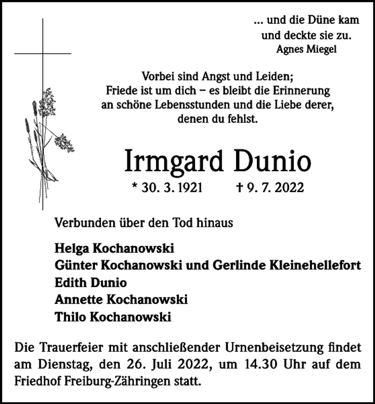 <p>... und die Düne kam<br />und deckte sie zu.<br />Agnes Miegel</p><p>Vorbei sind Angst und Leiden;<br />Friede ist um dich – es bleibt die Erinnerung<br />an schöne Lebensstunden und die Liebe derer,<br />denen du fehlst.</p><p>Irmgard Dunio<br />* 30. 3. 1921</p><p>† 9. 7. 2022</p><p>Verbunden über den Tod hinaus<br />Helga Kochanowski<br />Günter Kochanowski und Gerlinde Kleinehellefort<br />Edith Dunio<br />Annette Kochanowski<br />Thilo Kochanowski<br />Die Trauerfeier mit anschließender Urnenbeisetzung findet<br />am Dienstag, den 26. Juli 2022, um 14.30 Uhr auf dem<br />Friedhof Freiburg-Zähringen statt.</p>