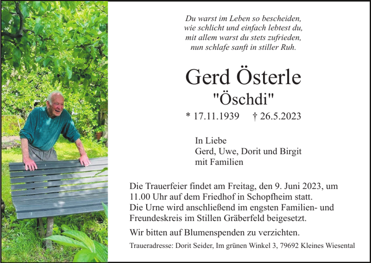 <p>Du warst im Leben so bescheiden,<br />wie schlicht und einfach lebtest du,<br />mit allem warst du stets zufrieden,<br />nun schlafe sanft in stiller Ruh.</p><p>Gerd Österle<br />"Öschdi"<br />* 17.11.1939</p><p>† 26.5.2023</p><p>In Liebe<br />Gerd, Uwe, Dorit und Birgit<br />mit Familien<br />Die Trauerfeier findet am Freitag, den 9. Juni 2023, um<br />11.00 Uhr auf dem Friedhof in Schopfheim statt.<br />Die Urne wird anschließend im engsten Familien- und<br />Freundeskreis im Stillen Gräberfeld beigesetzt.<br />Wir bitten auf Blumenspenden zu verzichten.<br />Traueradresse: Dorit Seider, Im grünen Winkel 3, 79692 Kleines Wiesental</p>