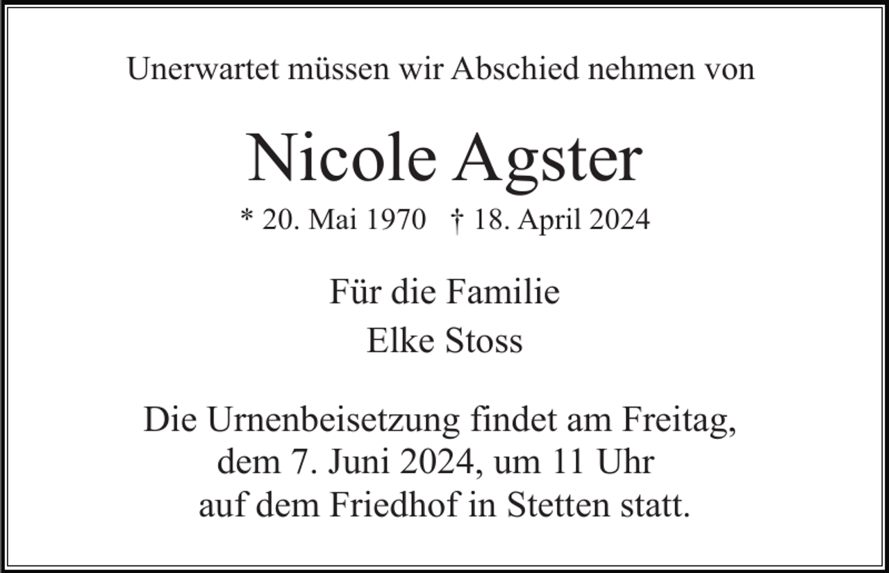 <p>Unerwartet müssen wir Abschied nehmen von</p><p>Nicole Agster<br />* 20. Mai 1970 † 18. April 2024</p><p>Für die Familie<br />Elke Stoss<br />Die Urnenbeisetzung findet am Freitag,<br />dem 7. Juni 2024, um 11 Uhr<br />auf dem Friedhof in Stetten statt.</p>