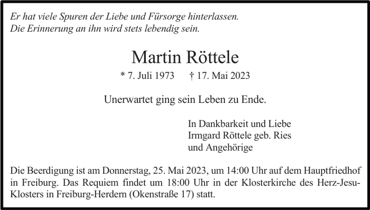 <p>Er hat viele Spuren der Liebe und Fürsorge hinterlassen.<br />Die Erinnerung an ihn wird stets lebendig sein.</p><p>Martin Röttele<br />* 7. Juli 1973</p><p>† 17. Mai 2023</p><p>Unerwartet ging sein Leben zu Ende.<br />In Dankbarkeit und Liebe<br />Irmgard Röttele geb. Ries<br />und Angehörige<br />Die Beerdigung ist am Donnerstag, 25. Mai 2023, um 14:00 Uhr auf dem Hauptfriedhof<br />in Freiburg. Das Requiem findet um 18:00 Uhr in der Klosterkirche des Herz-JesuKlosters in Freiburg-Herdern (Okenstraße 17) statt.</p>