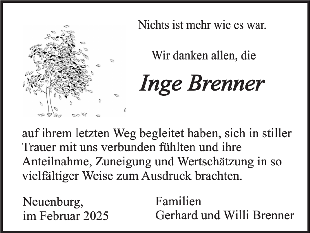 <p>Nichts ist mehr wie es war.<br />Wir danken allen, die</p><p>Inge Brenner<br />auf ihrem letzten Weg begleitet haben, sich in stiller<br />Trauer mit uns verbunden fühlten und ihre<br />Anteilnahme, Zuneigung und Wertschätzung in so<br />vielfältiger Weise zum Ausdruck brachten.<br />Neuenburg,<br />im Februar 2025</p><p>Familien<br />Gerhard und Willi Brenner</p>