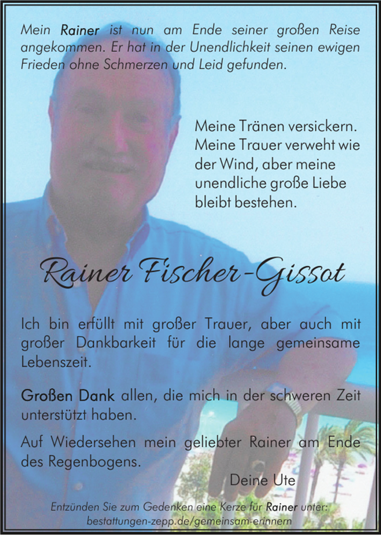 <p>Mein<br />ist nun am Ende seiner großen Reise<br />angekommen. Er hat in der Unendlichkeit seinen ewigen<br />Frieden ohne Schmerzen und Leid gefunden.</p><p>Meine Tränen versickern.<br />Meine Trauer verweht wie<br />der Wind, aber meine<br />unendliche große Liebe<br />bleibt bestehen.</p><p>Rainer Fischer-Gissot<br />Ich bin erfüllt mit großer Trauer, aber auch mit<br />großer Dankbarkeit für die lange gemeinsame<br />Lebenszeit.<br />allen, die mich in der schweren Zeit<br />unterstützt haben.<br />Auf Wiedersehen mein geliebter Rainer am Ende<br />des Regenbogens.<br />Deine Ute<br />Entzünden Sie zum Gedenken eine Kerze für<br />unter:<br />bestattungen-zepp.de/gemeinsam-erinnern</p>