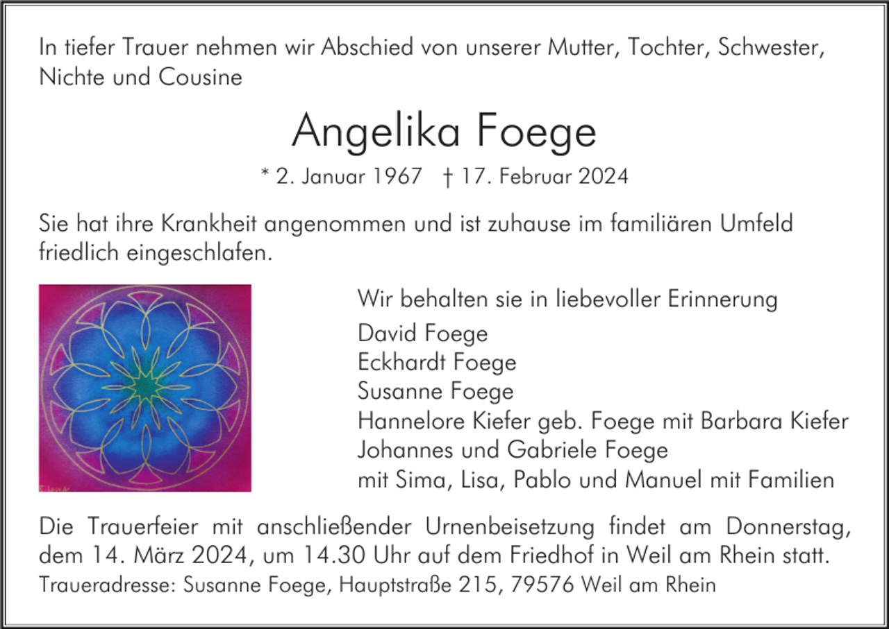 <p>In tiefer Trauer nehmen wir Abschied von unserer Mutter, Tochter, Schwester,<br />Nichte und Cousine</p><p>Angelika Foege<br />* 2. Januar 1967 † 17. Februar 2024</p><p>Sie hat ihre Krankheit angenommen und ist zuhause im familiären Umfeld<br />friedlich eingeschlafen.<br />Wir behalten sie in liebevoller Erinnerung<br />David Foege<br />Eckhardt Foege<br />Susanne Foege<br />Hannelore Kiefer geb. Foege mit Barbara Kiefer<br />Johannes und Gabriele Foege<br />mit Sima, Lisa, Pablo und Manuel mit Familien<br />Die Trauerfeier mit anschließender Urnenbeisetzung findet am Donnerstag,<br />dem 14. März 2024, um 14.30 Uhr auf dem Friedhof in Weil am Rhein statt.<br />Traueradresse: Susanne Foege, Hauptstraße 215, 79576 Weil am Rhein</p>