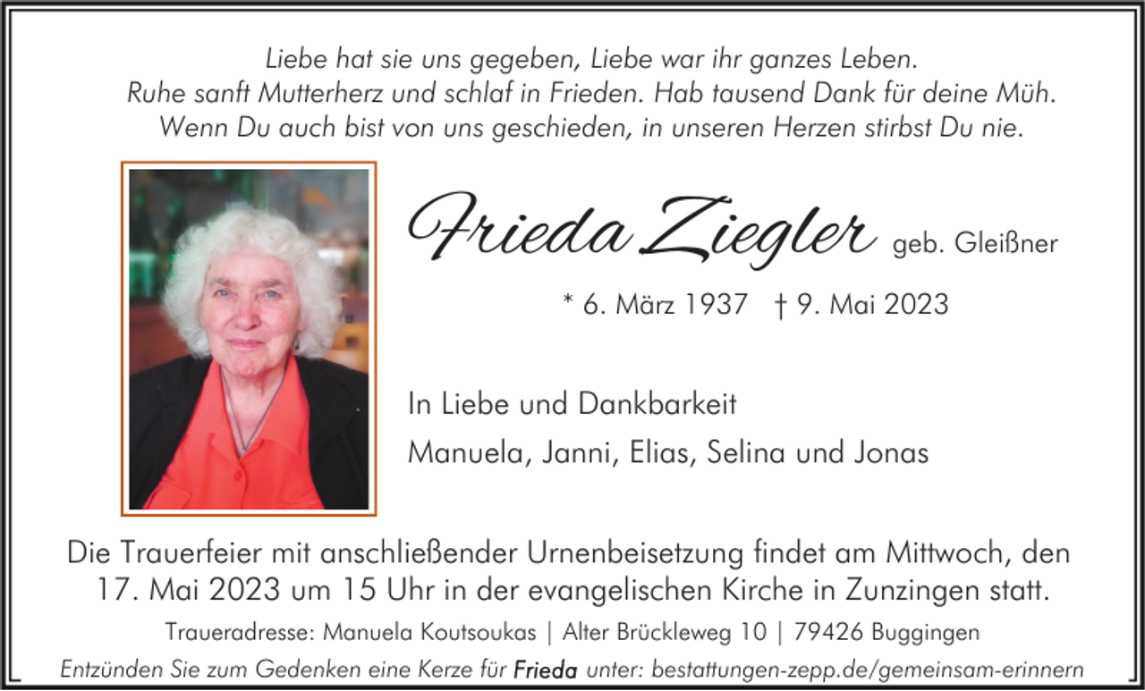<p>Liebe hat sie uns gegeben, Liebe war ihr ganzes Leben.<br />Ruhe sanft Mutterherz und schlaf in Frieden. Hab tausend Dank für deine Müh.<br />Wenn Du auch bist von uns geschieden, in unseren Herzen stirbst Du nie.</p><p>Frieda Ziegler</p><p>geb. Gleißner</p><p>* 6. März 1937 † 9. Mai 2023</p><p>In Liebe und Dankbarkeit<br />Manuela, Janni, Elias, Selina und Jonas<br />Die Trauerfeier mit anschließender Urnenbeisetzung findet am Mittwoch, den<br />17. Mai 2023 um 15 Uhr in der evangelischen Kirche in Zunzingen statt.<br />Traueradresse: Manuela Koutsoukas | Alter Brückleweg 10 | 79426 Buggingen<br />Entzünden Sie zum Gedenken eine Kerze für</p><p>unter: bestattungen-zepp.de/gemeinsam-erinnern</p>