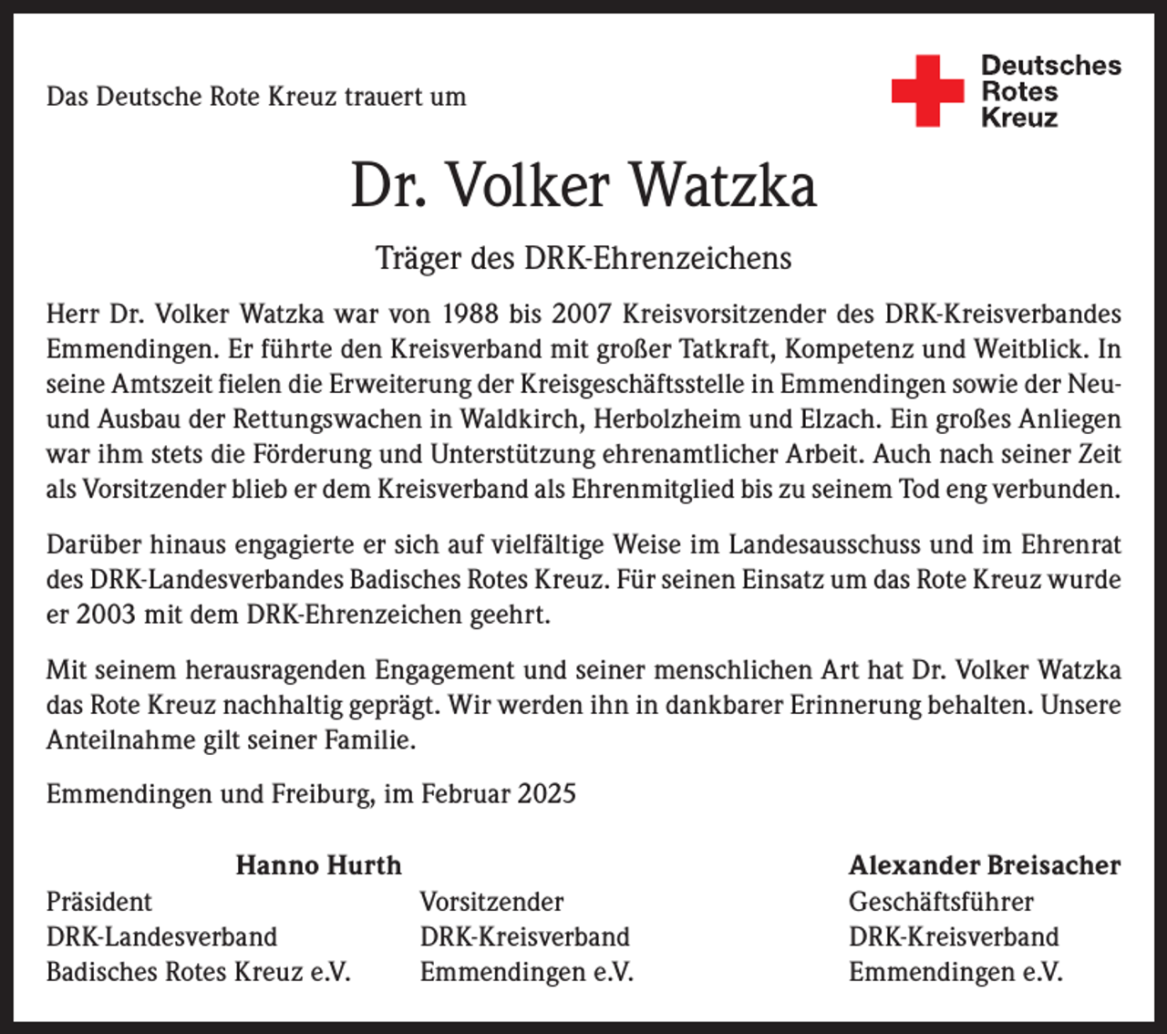 <p>Das Deutsche Rote Kreuz trauert um</p><p>Dr. Volker Watzka<br />Träger des DRK-Ehrenzeichens<br />Herr Dr. Volker Watzka war von 1988 bis 2007 Kreisvorsitzender des DRK-Kreisverbandes<br />Emmendingen. Er führte den Kreisverband mit großer Tatkraft, Kompetenz und Weitblick. In<br />seine Amtszeit fielen die Erweiterung der Kreisgeschäftsstelle in Emmendingen sowie der Neuund Ausbau der Rettungswachen in Waldkirch, Herbolzheim und Elzach. Ein großes Anliegen<br />war ihm stets die Förderung und Unterstützung ehrenamtlicher Arbeit. Auch nach seiner Zeit<br />als Vorsitzender blieb er dem Kreisverband als Ehrenmitglied bis zu seinem Tod eng verbunden.<br />Darüber hinaus engagierte er sich auf vielfältige Weise im Landesausschuss und im Ehrenrat<br />des DRK-Landesverbandes Badisches Rotes Kreuz. Für seinen Einsatz um das Rote Kreuz wurde<br />er 2003 mit dem DRK-Ehrenzeichen geehrt.<br />Mit seinem herausragenden Engagement und seiner menschlichen Art hat Dr. Volker Watzka<br />das Rote Kreuz nachhaltig geprägt. Wir werden ihn in dankbarer Erinnerung behalten. Unsere<br />Anteilnahme gilt seiner Familie.<br />Emmendingen und Freiburg, im Februar 2025<br />Hanno Hurth<br />Präsident Vorsitzender<br />DRK-Landesverband DRK-Kreisverband<br />Badisches Rotes Kreuz e.V.<br />Emmendingen e.V.</p><p>Alexander Breisacher<br />Geschäftsführer<br />DRK-Kreisverband<br />Emmendingen e.V.</p>