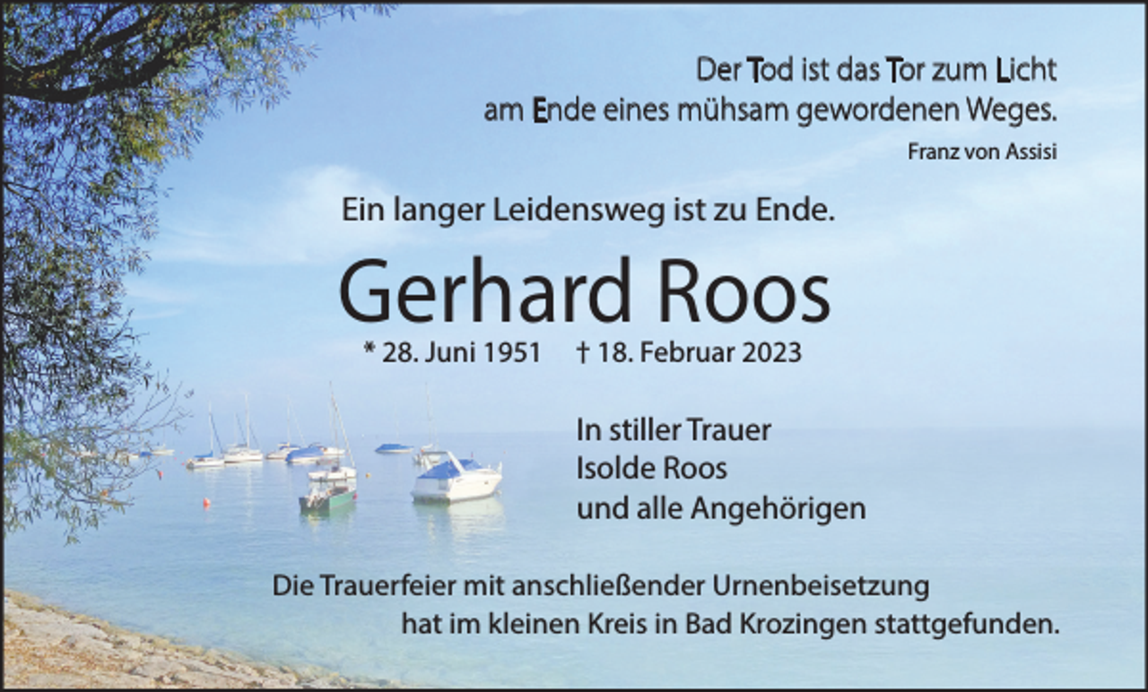 <p>Der Tod ist das Tor zum Licht<br />am Ende eines mühsam gewordenen Weges.<br />Franz von Assisi</p><p>Ein langer Leidensweg ist zu Ende.</p><p>Gerhard Roos<br />* 28. Juni 1951</p><p>† 18. Februar 2023</p><p>In stiller Trauer<br />Isolde Roos<br />und alle Angehörigen<br />Die Trauerfeier mit anschließender Urnenbeisetzung<br />hat im kleinen Kreis in Bad Krozingen stattgefunden.</p>