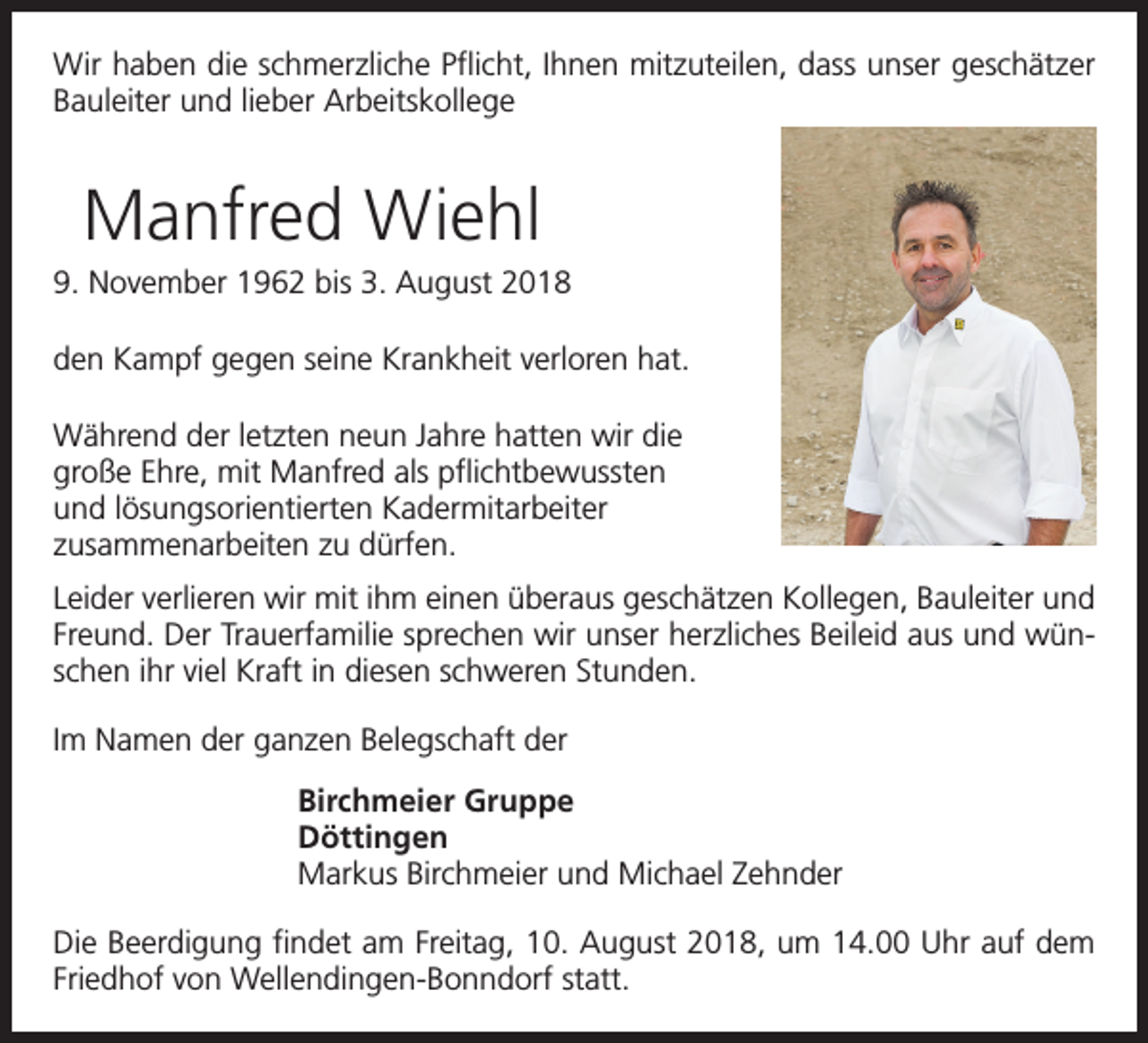 <p>Wir haben die schmerzliche Pflicht, Ihnen mitzuteilen, dass unser geschätzer<br />Bauleiter und lieber Arbeitskollege</p><p>Manfred Wiehl<br />9. November 1962 bis 3. August 2018<br />den Kampf gegen seine Krankheit verloren hat.<br />Während der letzten neun Jahre hatten wir die<br />große Ehre, mit Manfred als pflichtbewussten<br />und lösungsorientierten Kadermitarbeiter<br />zusammenarbeiten zu dürfen.<br />Leider verlieren wir mit ihm einen überaus geschätzen Kollegen, Bauleiter und<br />Freund. Der Trauerfamilie sprechen wir unser herzliches Beileid aus und wünschen ihr viel Kraft in diesen schweren Stunden.<br />Im Namen der ganzen Belegschaft der<br />Birchmeier Gruppe<br />Döttingen<br />Markus Birchmeier und Michael Zehnder<br />Die Beerdigung findet am Freitag, 10. August 2018, um 14.00 Uhr auf dem<br />Friedhof von Wellendingen-Bonndorf statt.</p>