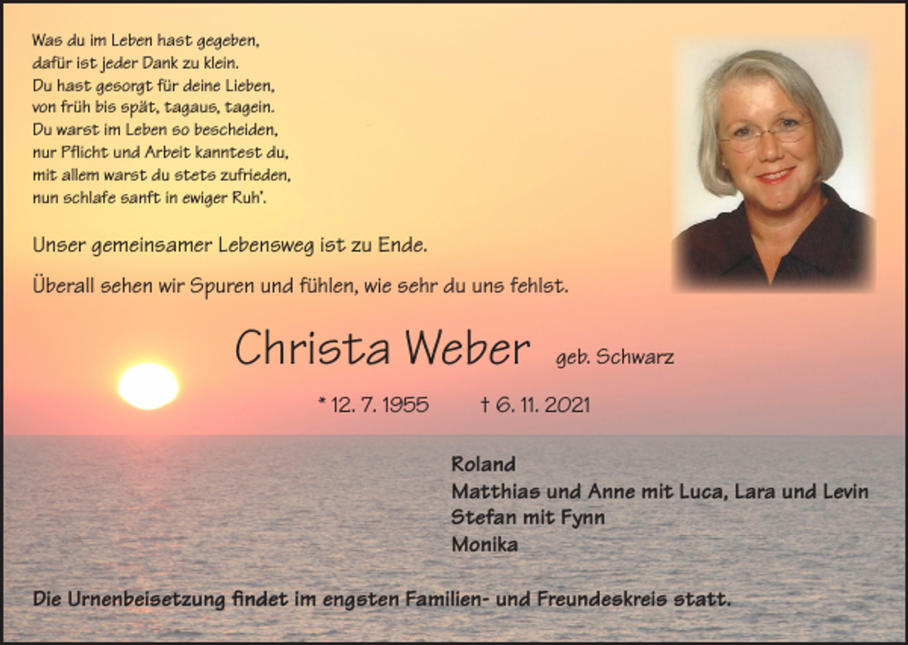 <p>Was du im Leben hast gegeben,<br />dafür ist jeder Dank zu klein.<br />Du hast gesorgt für deine Lieben,<br />von früh bis spät, tagaus, tagein.<br />Du warst im Leben so bescheiden,<br />nur Pflicht und Arbeit kanntest du,<br />mit allem warst du stets zufrieden,<br />nun schlafe sanft in ewiger Ruh’.</p><p>Unser gemeinsamer Lebensweg ist zu Ende.<br />Überall sehen wir Spuren und fühlen, wie sehr du uns fehlst.</p><p>Christa Weber</p><p>geb. Schwarz</p><p>* 12. 7. 1955 † 6. 11. 2021<br />Roland<br />Matthias und Anne mit Luca, Lara und Levin<br />Stefan mit Fynn<br />Monika<br />Die Urnenbeisetzung findet im engsten Familien- und Freundeskreis statt.</p>