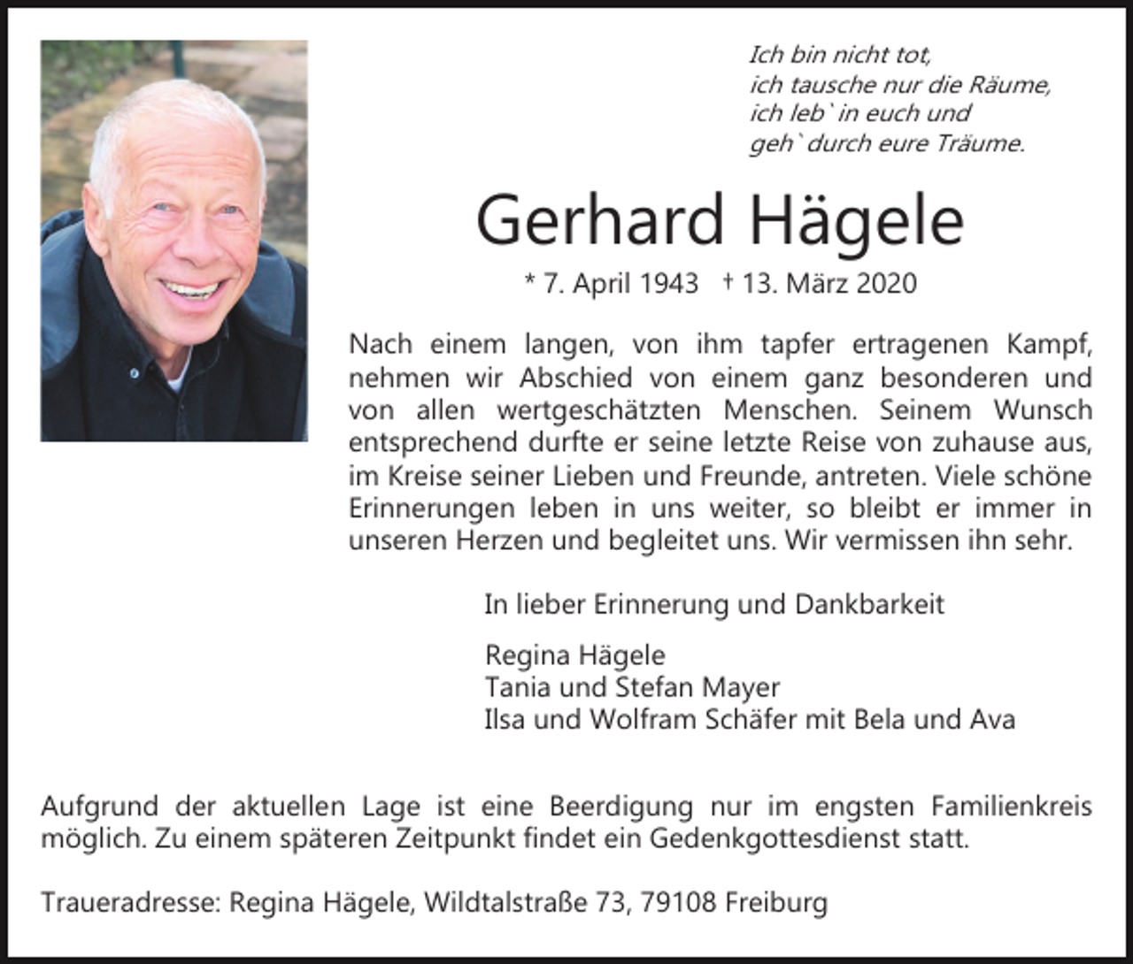 <p>Ich bin nicht tot,<br />ich tausche nur die Räume,<br />ich leb` in euch und<br />geh` durch eure Träume.</p><p>Gerhard Hägele<br />* 7. April 1943 † 13. März 2020<br />Nach einem langen, von ihm tapfer ertragenen Kampf,<br />nehmen wir Abschied von einem ganz besonderen und<br />von allen wertgeschätzten Menschen. Seinem Wunsch<br />entsprechend durfte er seine letzte Reise von zuhause aus,<br />im Kreise seiner Lieben und Freunde, antreten. Viele schöne<br />Erinnerungen leben in uns weiter, so bleibt er immer in<br />unseren Herzen und begleitet uns. Wir vermissen ihn sehr.<br />In lieber Erinnerung und Dankbarkeit<br />Regina Hägele<br />Tania und Stefan Mayer<br />Ilsa und Wolfram Schäfer mit Bela und Ava<br />Aufgrund der aktuellen Lage ist eine Beerdigung nur im engsten Familienkreis<br />möglich. Zu einem späteren Zeitpunkt findet ein Gedenkgottesdienst statt.<br />Traueradresse: Regina Hägele, Wildtalstraße 73, 79108 Freiburg</p>