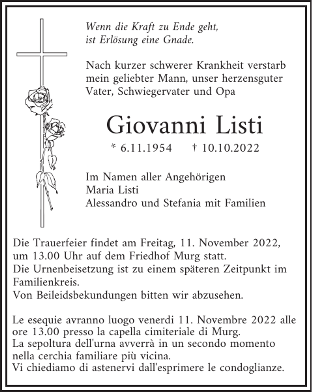 <p>Wenn die Kraft zu Ende geht,<br />ist Erlösung eine Gnade.<br />Nach kurzer schwerer Krankheit verstarb<br />mein geliebter Mann, unser herzensguter<br />Vater, Schwiegervater und Opa</p><p>Giovanni Listi<br />* 6.11.1954</p><p>† 10.10.2022</p><p>Im Namen aller Angehörigen<br />Maria Listi<br />Alessandro und Stefania mit Familien<br />Die Trauerfeier findet am Freitag, 11. November 2022,<br />um 13.00 Uhr auf dem Friedhof Murg statt.<br />Die Urnenbeisetzung ist zu einem späteren Zeitpunkt im<br />Familienkreis.<br />Von Beileidsbekundungen bitten wir abzusehen.<br />Le esequie avranno luogo venerdi 11. Novembre 2022 alle<br />ore 13.00 presso la capella cimiteriale di Murg.<br />La sepoltura dell'urna avverrà in un secondo momento<br />nella cerchia familiare più vicina.<br />Vi chiediamo di astenervi dall'esprimere le condoglianze.</p>
