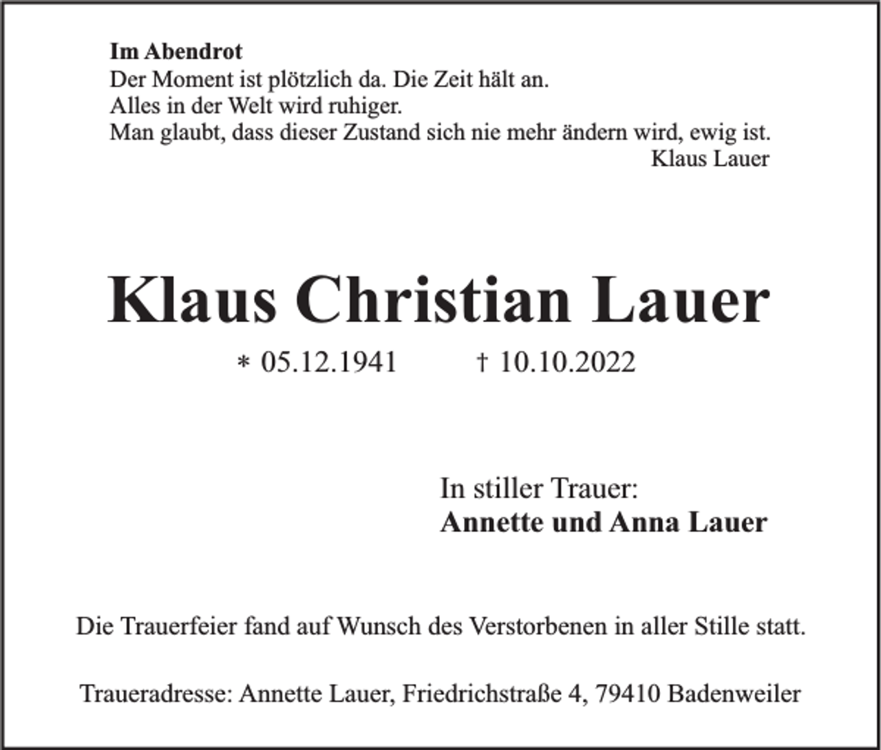 <p>Im Abendrot<br />Der Moment ist plötzlich da. Die Zeit hält an.<br />Alles in der Welt wird ruhiger.<br />Man glaubt, dass dieser Zustand sich nie mehr ändern wird, ewig ist.<br />Klaus Lauer</p><p>Klaus Christian Lauer<br />* 05.12.1941</p><p>†</p><p>10.10.2022</p><p>In stiller Trauer:<br />Annette und Anna Lauer</p><p>Die Trauerfeier fand auf Wunsch des Verstorbenen in aller Stille statt.<br />Traueradresse: Annette Lauer, Friedrichstraße 4, 79410 Badenweiler</p>