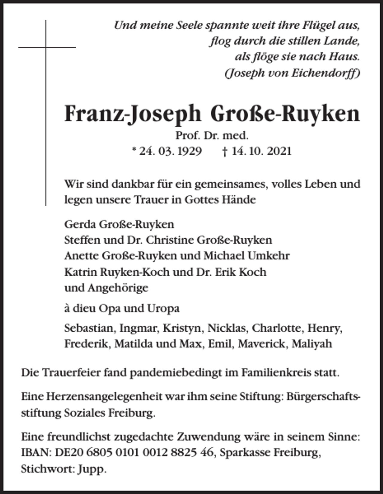 <p>Und meine Seele spannte weit ihre Flügel aus,<br />flog durch die stillen Lande,<br />als flöge sie nach Haus.<br />(Joseph von Eichendorff)</p><p>Franz-Joseph Große-Ruyken<br />Prof. Dr. med.<br />* 24. 03. 1929<br />† 14. 10. 2021<br />Wir sind dankbar für ein gemeinsames, volles Leben und<br />legen unsere Trauer in Gottes Hände<br />Gerda Große-Ruyken<br />Steffen und Dr. Christine Große-Ruyken<br />Anette Große-Ruyken und Michael Umkehr<br />Katrin Ruyken-Koch und Dr. Erik Koch<br />und Angehörige<br />à dieu Opa und Uropa<br />Sebastian, Ingmar, Kristyn, Nicklas, Charlotte, Henry,<br />Frederik, Matilda und Max, Emil, Maverick, Maliyah<br />Die Trauerfeier fand pandemiebedingt im Familienkreis statt.<br />Eine Herzensangelegenheit war ihm seine Stiftung: Bürgerschaftsstiftung Soziales Freiburg.<br />Eine freundlichst zugedachte Zuwendung wäre in seinem Sinne:<br />IBAN: DE20 6805 0101 0012 8825 46, Sparkasse Freiburg,<br />Stichwort: Jupp.</p>