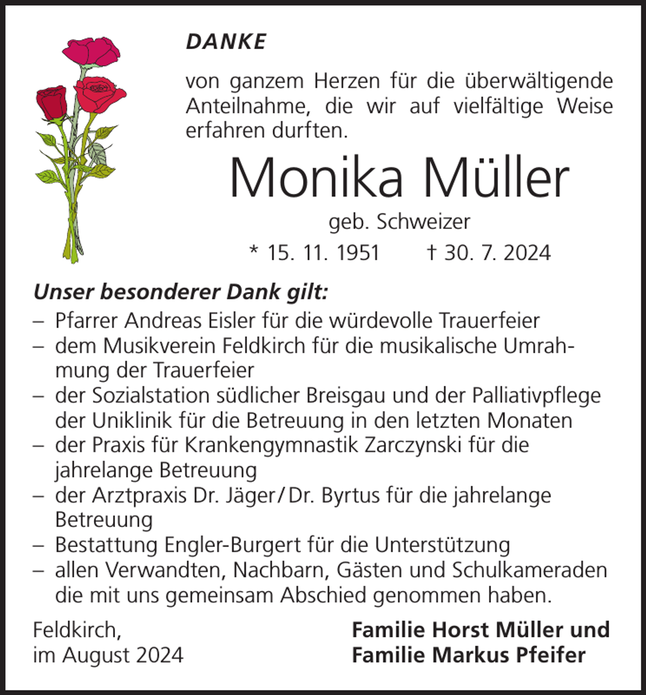 <p>DANKE<br />von ganzem Herzen für die überwältigende<br />Anteilnahme, die wir auf vielfältige Weise<br />­<br />­erfahren durften.</p><p>Monika Müller<br />geb. Schweizer<br />* 15. 11. 1951 † 30. 7. 2024</p><p>Unser besonderer Dank gilt:<br />– Pfarrer Andreas Eisler für die würdevolle Trauerfeier<br />– dem Musikverein Feldkirch für die musikalische Umrahmung der Trauerfeier<br />– der Sozialstation südlicher Breisgau und der Palliativpflege<br />der Uniklinik für die Betreuung in den letzten Monaten<br />– der Praxis für Krankengymnastik Zarczynski für die<br />jahrelange Betreuung<br />– der Arztpraxis Dr. Jäger / Dr. Byrtus für die jahrelange<br />Betreuung<br />– Bestattung Engler-Burgert für die Unterstützung<br />– allen Verwandten, Nachbarn, Gästen und Schulkameraden<br />die mit uns gemeinsam Abschied genommen haben.<br />Feldkirch,<br />im August 2024</p><p>Familie Horst Müller und<br />Familie Markus Pfeifer</p>