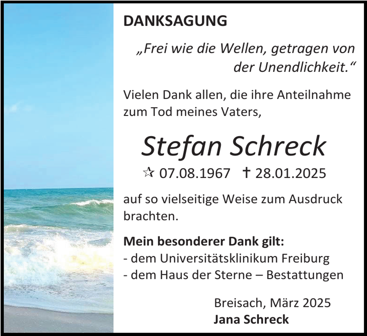 <p>DANKSAGUNG<br />„Frei wie die Wellen, getragen von<br />der Unendlichkeit.“<br />Vielen Dank allen, die ihre Anteilnahme<br />zum Tod meines Vaters,</p>
<p>Stefan Schreck</p>
<p>* 07.08.1967 † 28.01.2025<br />auf so vielseitige Weise zum Ausdruck<br />brachten.<br />Mein besonderer Dank gilt:<br />- dem Universitätsklinikum Freiburg<br />- dem Haus der Sterne – Bestattungen<br />Breisach, März 2025<br />Jana Schreck</p>
