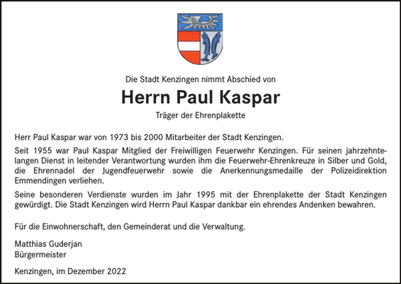 <p>Die Stadt Kenzingen nimmt Abschied von</p><p>Herrn Paul Kaspar<br />Träger der Ehrenplakette</p><p>Herr Paul Kaspar war von 1973 bis 2000 Mitarbeiter der Stadt Kenzingen.<br />Seit 1955 war Paul Kaspar Mitglied der Freiwilligen Feuerwehr Kenzingen. Für seinen jahrzehntelangen Dienst in leitender Verantwortung wurden ihm die Feuerwehr-Ehrenkreuze in Silber und Gold,<br />die Ehrennadel der Jugendfeuerwehr sowie die Anerkennungsmedaille der Polizeidirektion<br />Emmendingen verliehen.<br />Seine besonderen Verdienste wurden im Jahr 1995 mit der Ehrenplakette der Stadt Kenzingen<br />gewürdigt. Die Stadt Kenzingen wird Herrn Paul Kaspar dankbar ein ehrendes Andenken bewahren.<br />Für die Einwohnerschaft, den Gemeinderat und die Verwaltung.<br />Matthias Guderjan<br />Bürgermeister<br />Kenzingen, im Dezember 2022</p>