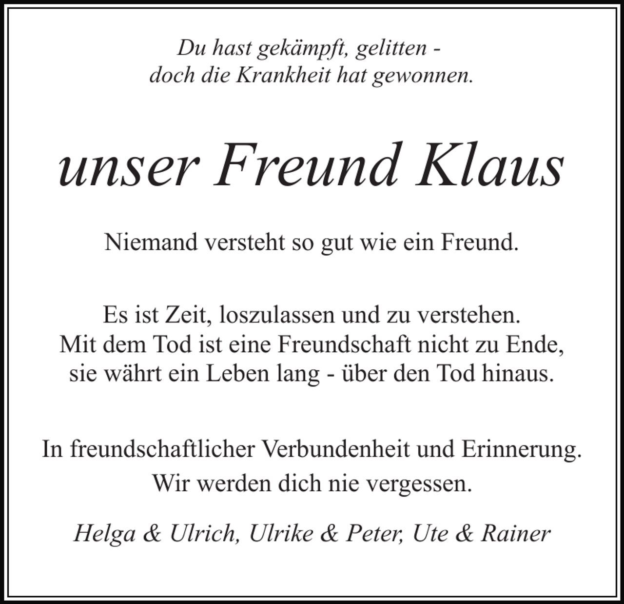 <p>Du hast gekämpft, gelitten doch die Krankheit hat gewonnen.</p><p>unser Freund Klaus<br />Niemand versteht so gut wie ein Freund.<br />Es ist Zeit, loszulassen und zu verstehen.<br />Mit dem Tod ist eine Freundschaft nicht zu Ende,<br />sie währt ein Leben lang - über den Tod hinaus.<br />In freundschaftlicher Verbundenheit und Erinnerung.<br />Wir werden dich nie vergessen.<br />Helga &amp; Ulrich, Ulrike &amp; Peter, Ute &amp; Rainer</p>
