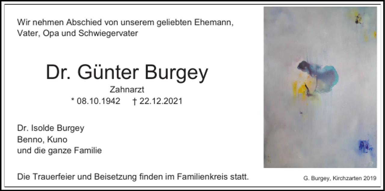 <p>Wir nehmen Abschied von unserem geliebten Ehemann,<br />Vater, Opa und Schwiegervater</p><p>Dr. Günter Burgey<br />Zahnarzt<br />* 08.10.1942 † 22.12.2021<br />Dr. Isolde Burgey<br />Benno, Kuno<br />und die ganze Familie<br />Die Trauerfeier und Beisetzung finden im Familienkreis statt.</p><p>G. Burgey, Kirchzarten 2019</p>