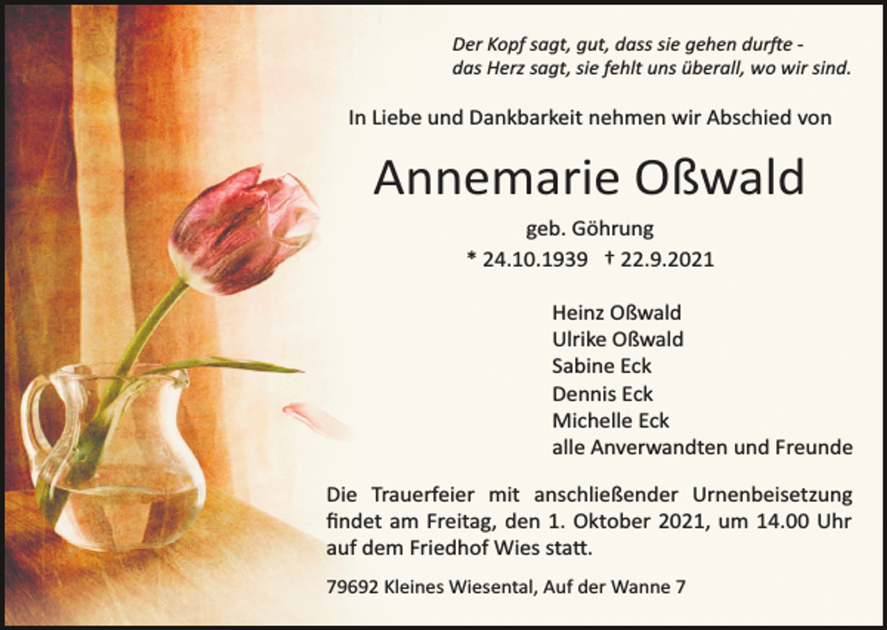<p>Der Kopf sagt, gut, dass sie gehen durfte ­<br />das Herz sagt, sie fehlt uns überall, wo wir sind.</p><p>In Liebe und Dankbarkeit nehmen wir Abschied von</p><p>Annemarie Oßwald<br />geb. Göhrung<br />* 24.10.1939 † 22.9.2021<br />Heinz Oßwald<br />Ulrike Oßwald<br />Sabine Eck<br />Dennis Eck<br />Michelle Eck<br />alle Anverwandten und Freunde<br />Die Trauerfeier mit anschließender Urnenbeisetzung<br />ﬁndet am Freitag, den 1. Oktober 2021, um 14.00 Uhr<br />auf dem Friedhof Wies statt.<br />79692 Kleines Wiesental, Auf der Wanne 7</p>